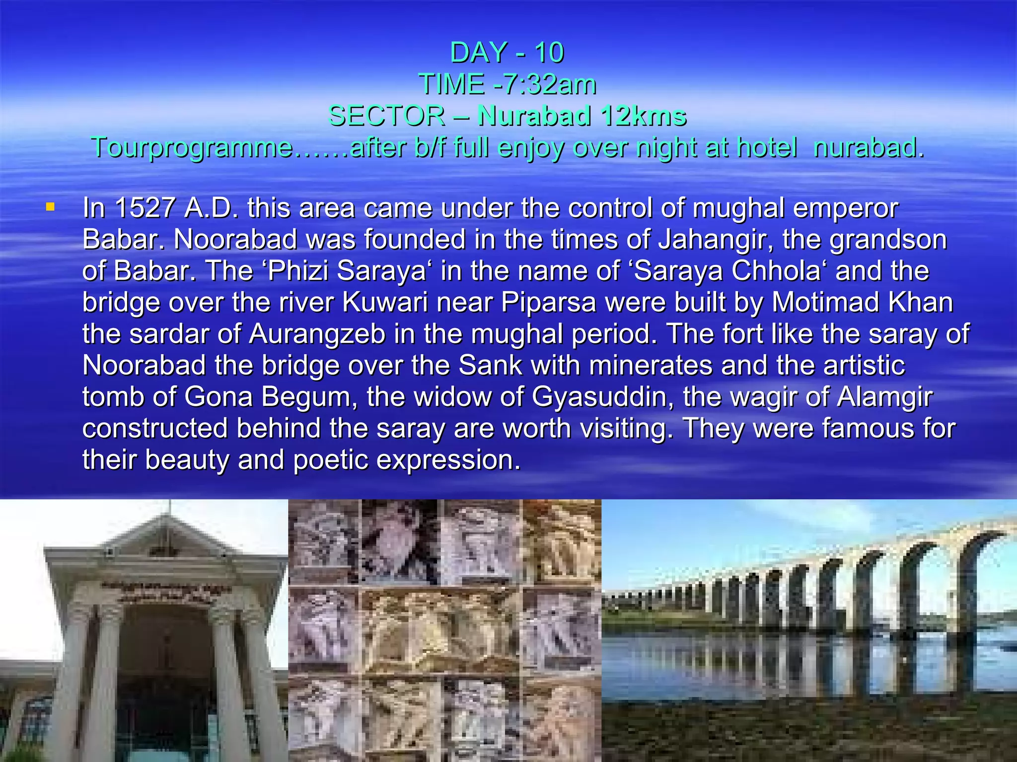 In 1527 A.D. this area came under the control of mughal emperor Babar. Noorabad was founded in the times of Jahangir, the grandson of Babar. The ‘Phizi Saraya‘ in the name of ‘Saraya Chhola‘ and the bridge over the river Kuwari near Piparsa were built by Motimad Khan the sardar of Aurangzeb in the mughal period. The fort like the saray of Noorabad the bridge over the Sank with minerates and the artistic tomb of Gona Begum, the widow of Gyasuddin, the wagir of Alamgir constructed behind the saray are worth visiting. They were famous for their beauty and poetic expression.  DAY - 10 TIME -7:32am SECTOR –  Nurabad 12kms Tourprogramme……after b/f full enjoy over night at hotel  nurabad . 