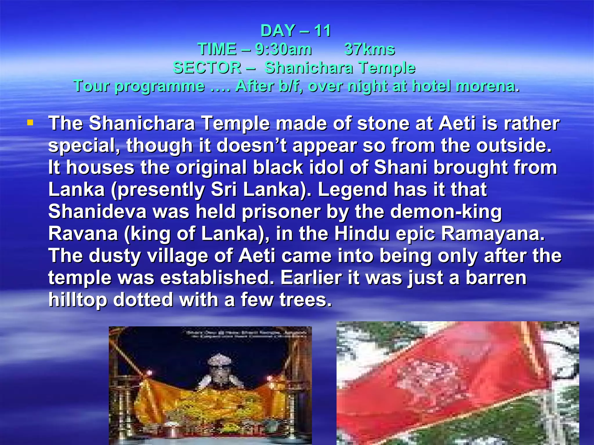 DAY – 11 TIME – 9:30am  37kms SECTOR –  Shanichara Temple  Tour programme …. After b/f, over night at hotel morena . The Shanichara Temple made of stone at Aeti is rather special, though it doesn’t appear so from the outside. It houses the original black idol of Shani brought from Lanka (presently Sri Lanka). Legend has it that Shanideva was held prisoner by the demon-king Ravana (king of Lanka), in the Hindu epic Ramayana. The dusty village of Aeti came into being only after the temple was established. Earlier it was just a barren hilltop dotted with a few trees. 