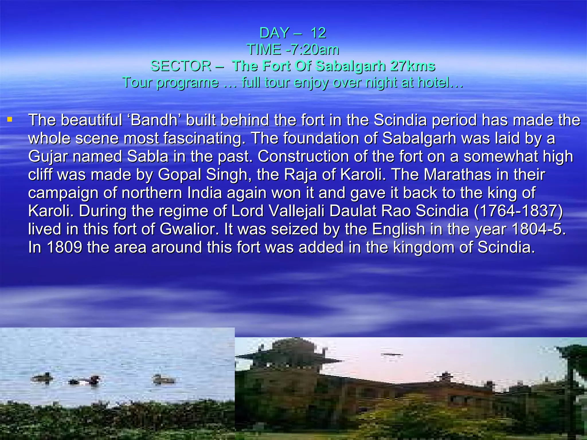 DAY –  12 TIME -7:20am SECTOR –  The Fort Of Sabalgarh 27kms Tour programe … full tour enjoy over night at hotel… The beautiful ‘Bandh’ built behind the fort in the Scindia period has made the whole scene most fascinating. The foundation of Sabalgarh was laid by a Gujar named Sabla in the past. Construction of the fort on a somewhat high cliff was made by Gopal Singh, the Raja of Karoli. The Marathas in their campaign of northern India again won it and gave it back to the king of Karoli. During the regime of Lord Vallejali Daulat Rao Scindia (1764-1837) lived in this fort of Gwalior. It was seized by the English in the year 1804-5. In 1809 the area around this fort was added in the kingdom of Scindia. 