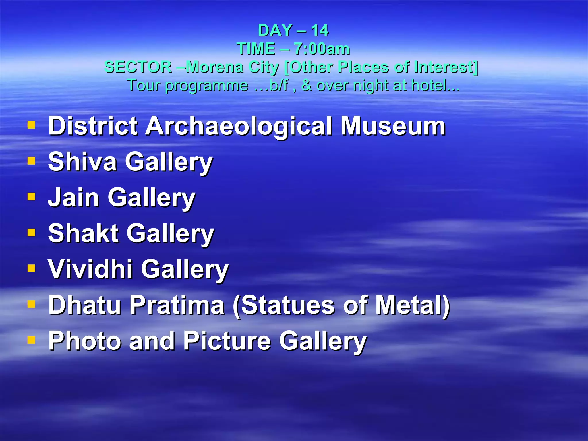 DAY – 14 TIME – 7:00am SECTOR –Morena City [Other Places of Interest]   Tour programme …b/f , & over night at hotel... District Archaeological Museum Shiva Gallery Jain Gallery Shakt Gallery Vividhi Gallery Dhatu Pratima (Statues of Metal) Photo and Picture Gallery 