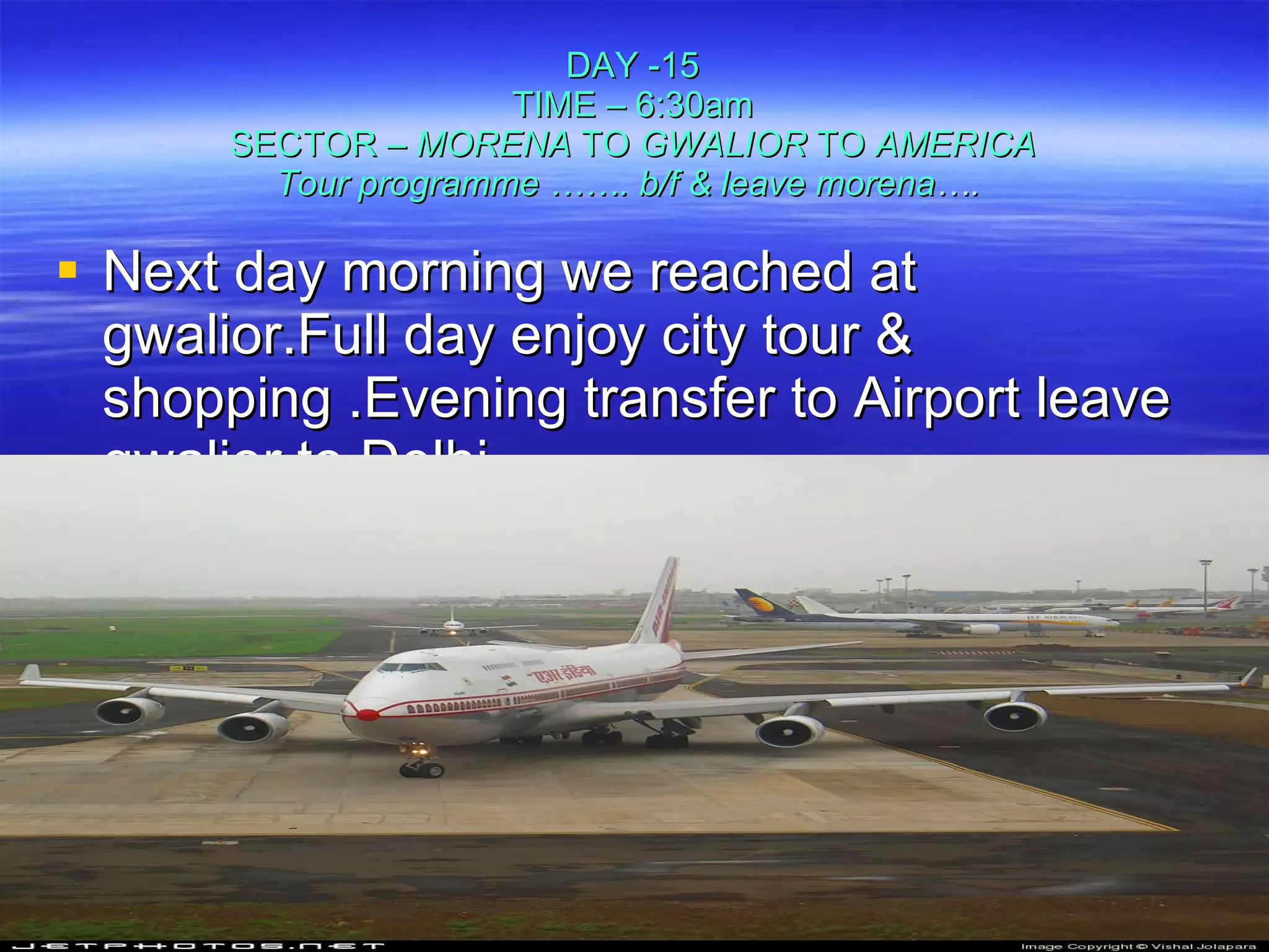 DAY -15 TIME – 6:30am SECTOR –  MORENA  TO  GWALIOR  TO  AMERICA Tour programme ……. b/f & leave morena ….   Next day morning we reached at gwalior.Full day enjoy city tour & shopping .Evening transfer to Airport leave gwalior to Delhi. 