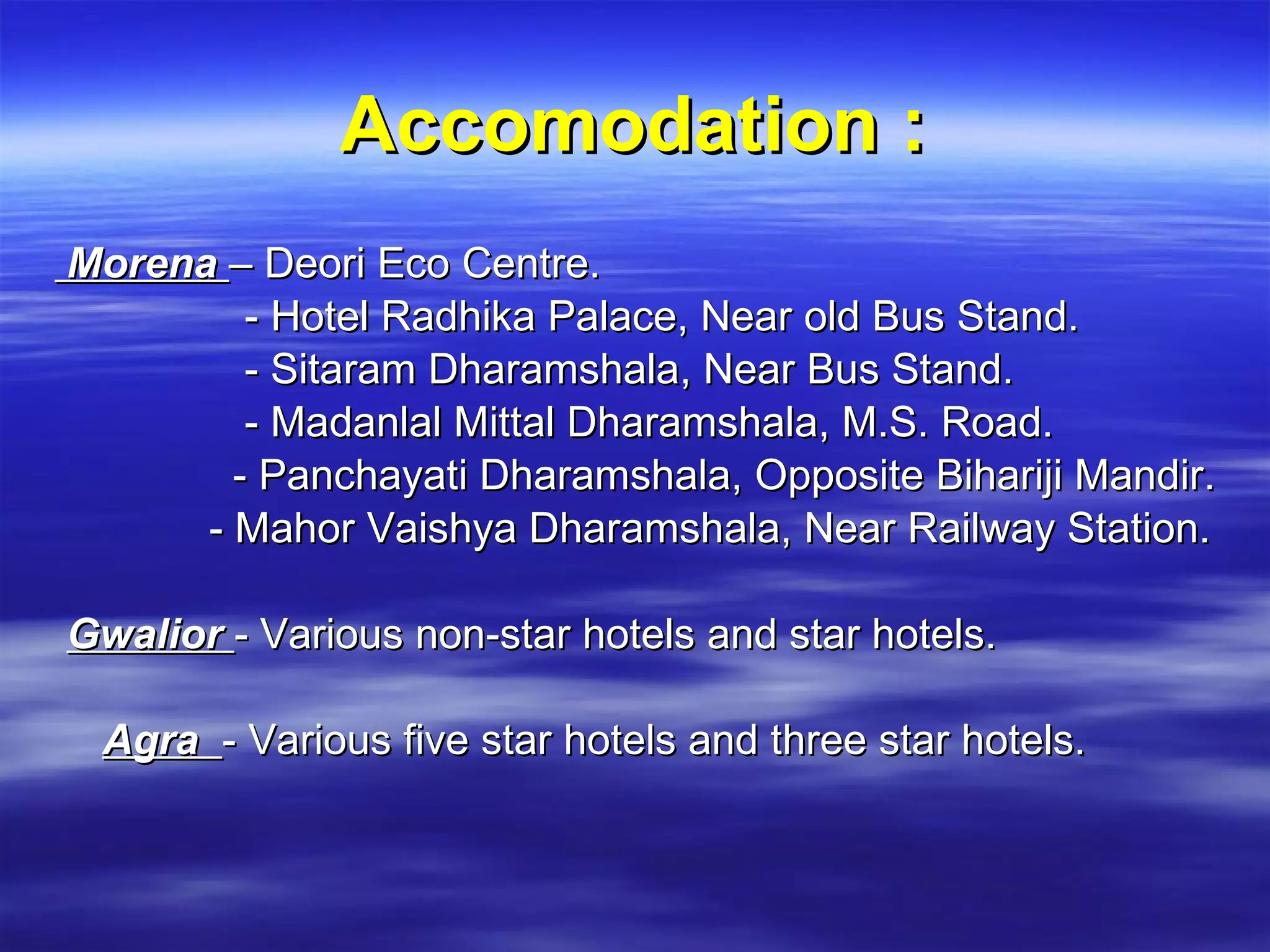 Accomodation : Morena   – Deori Eco Centre. - Hotel Radhika Palace, Near old Bus Stand. - Sitaram Dharamshala, Near Bus Stand. - Madanlal Mittal Dharamshala, M.S. Road. - Panchayati Dharamshala, Opposite Bihariji Mandir. - Mahor Vaishya Dharamshala, Near Railway Station. Gwalior   - Various non-star hotels and star hotels. Agra    - Various five star hotels and three star hotels.   