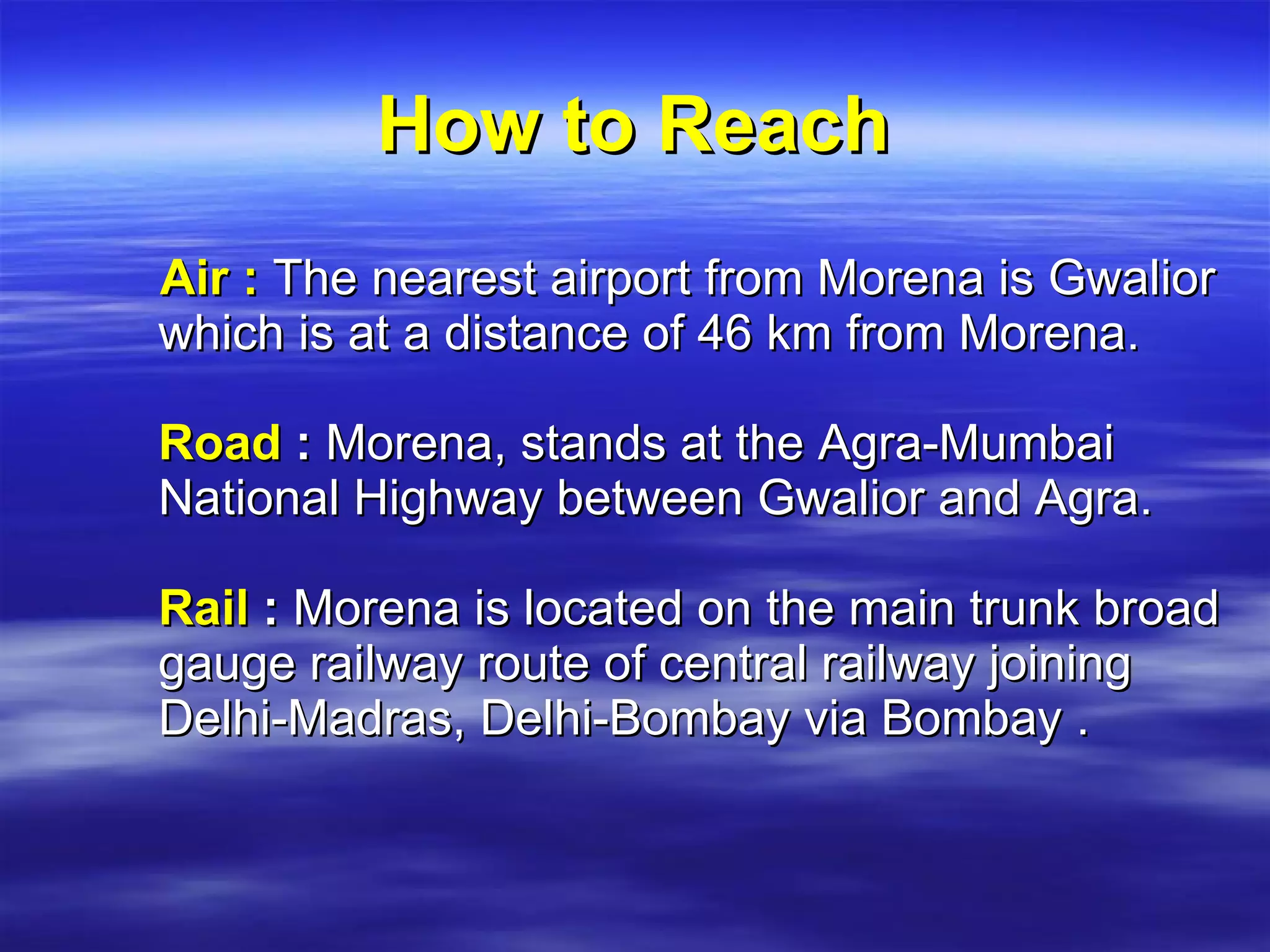 How to Reach Air :   The nearest airport from Morena is Gwalior which is at a distance of 46 km from Morena.  Road  :  Morena, stands at the Agra-Mumbai National Highway between Gwalior and Agra. Rail   :  Morena is located on the main trunk broad gauge railway route of central railway joining Delhi-Madras, Delhi-Bombay via Bombay . 