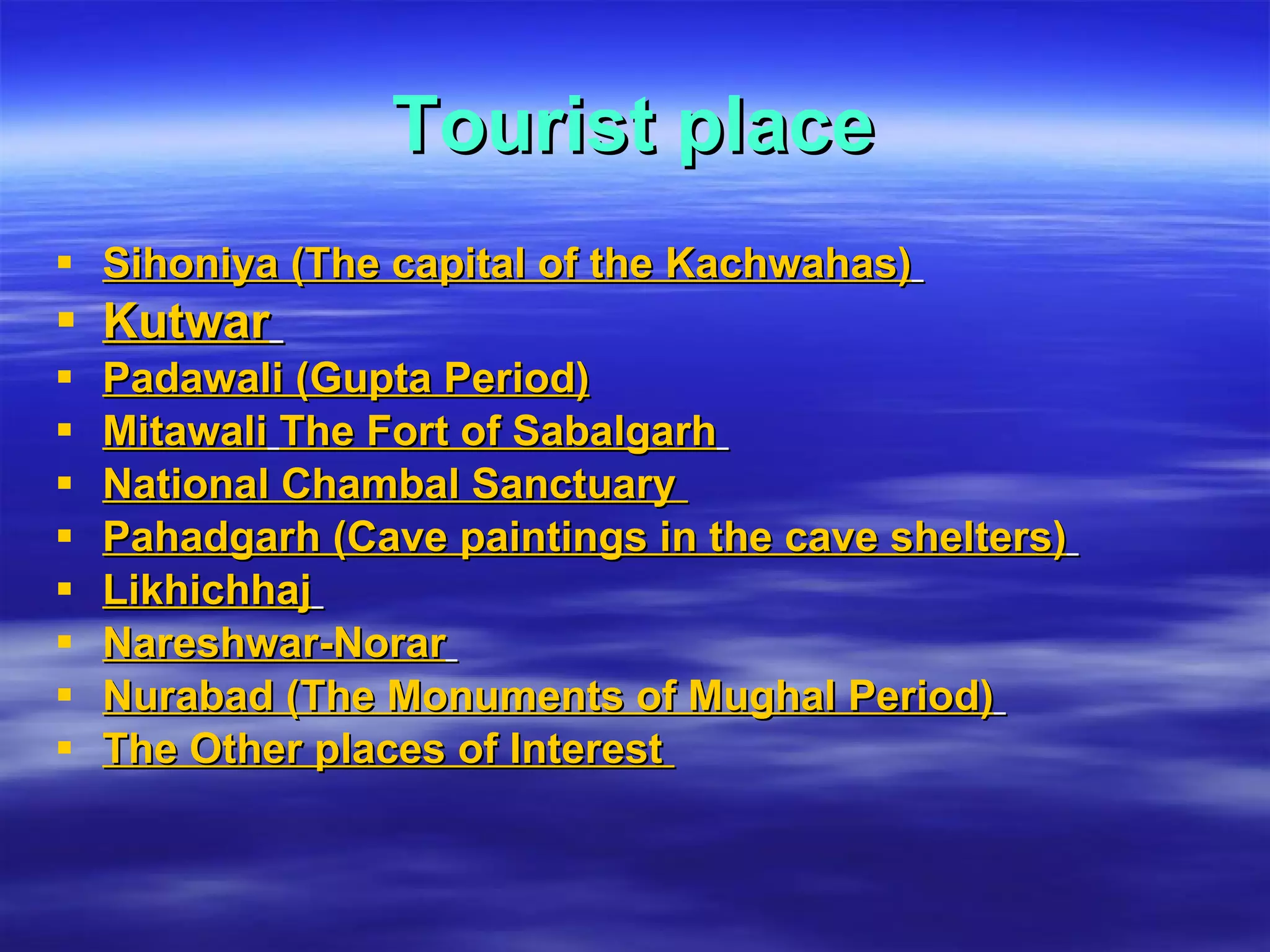 Tourist place Sihoniya (The capital of the Kachwahas)   Kutwar   Padawali (Gupta Period) Mitawali   The Fort of Sabalgarh   National Chambal Sanctuary   Pahadgarh (Cave paintings in the cave shelters)   Likhichhaj   Nareshwar-Norar   Nurabad (The Monuments of Mughal Period)   The Other places of Interest   