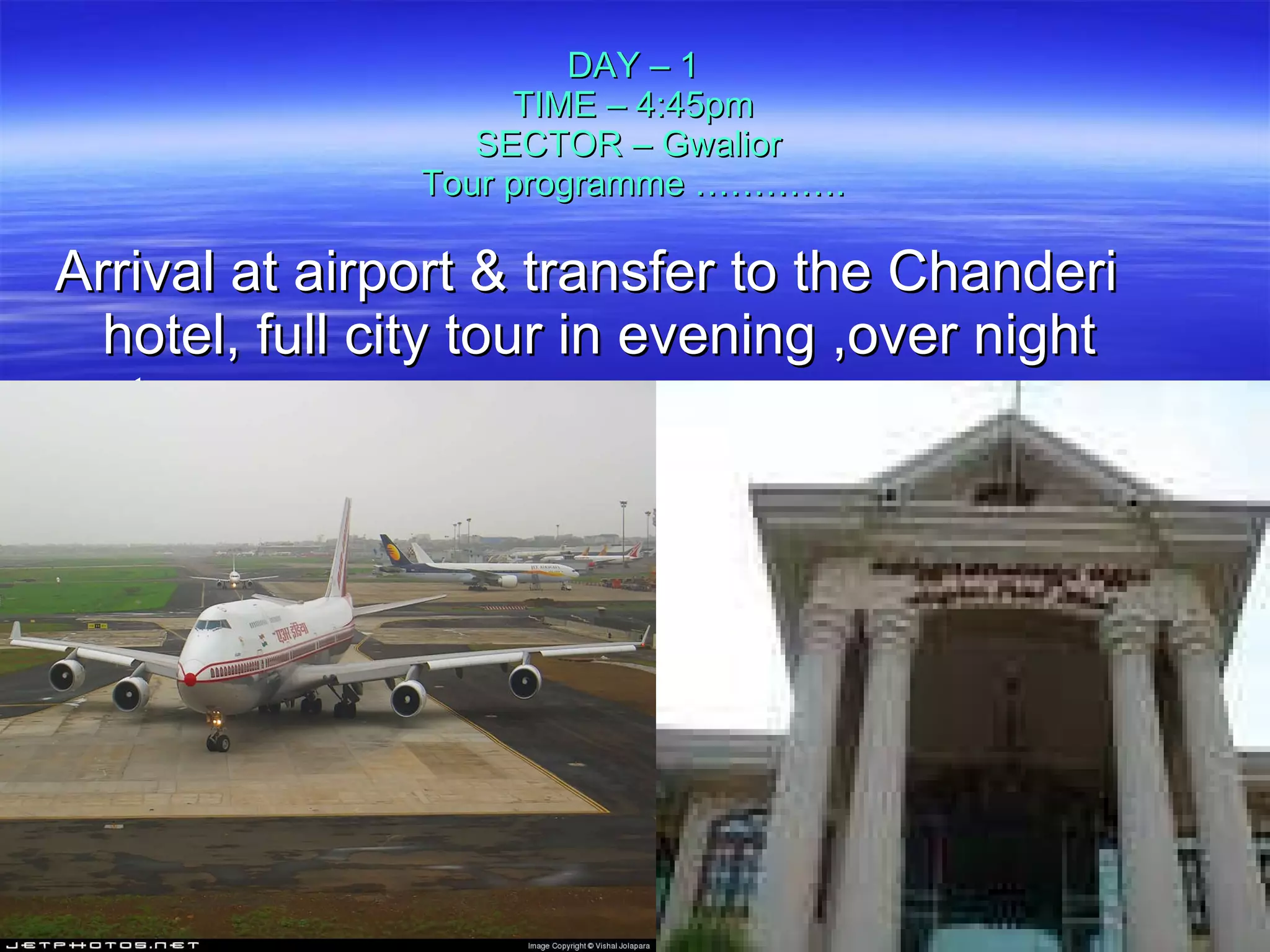 DAY – 1 TIME – 4:45pm SECTOR – Gwalior  Tour programme …………. Arrival at airport & transfer to the Chanderi hotel, full city tour in evening ,over night stay.  