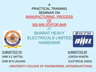 A
PRACTICAL TRAINING
SEMINAR ON
MANUFACTURING PROCESS
OF
500 MW STATOR BAR
AT

BHARAT HEAVY
ELECTRICALS LIMITED,
HARIDWAR
SUBMITTED TO
SHRI S C MITTAL
SHRI M K LALVANI

SUBMITTED BY
LOKESH KHATRI
ELECTRICAL ENGG.

UNIVERSITY COLLEGE OF ENGINEERING ,KOTA(RAJASTHAN)

 