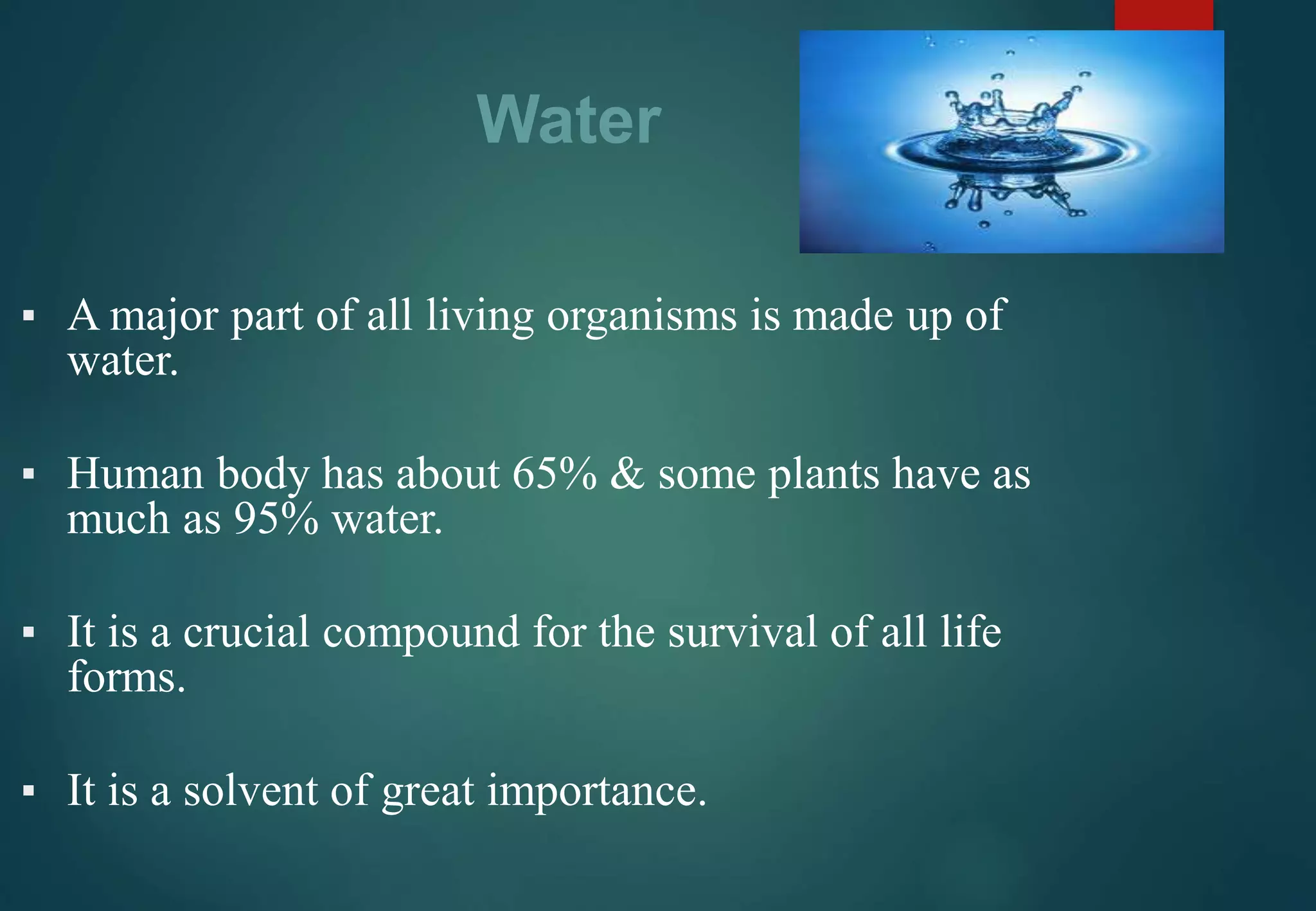 Water
▪ A major part of all living organisms is made up of
water.
▪ Human body has about 65% & some plants have as
much as 95% water.
▪ It is a crucial compound for the survival of all life
forms.
▪ It is a solvent of great importance.
 