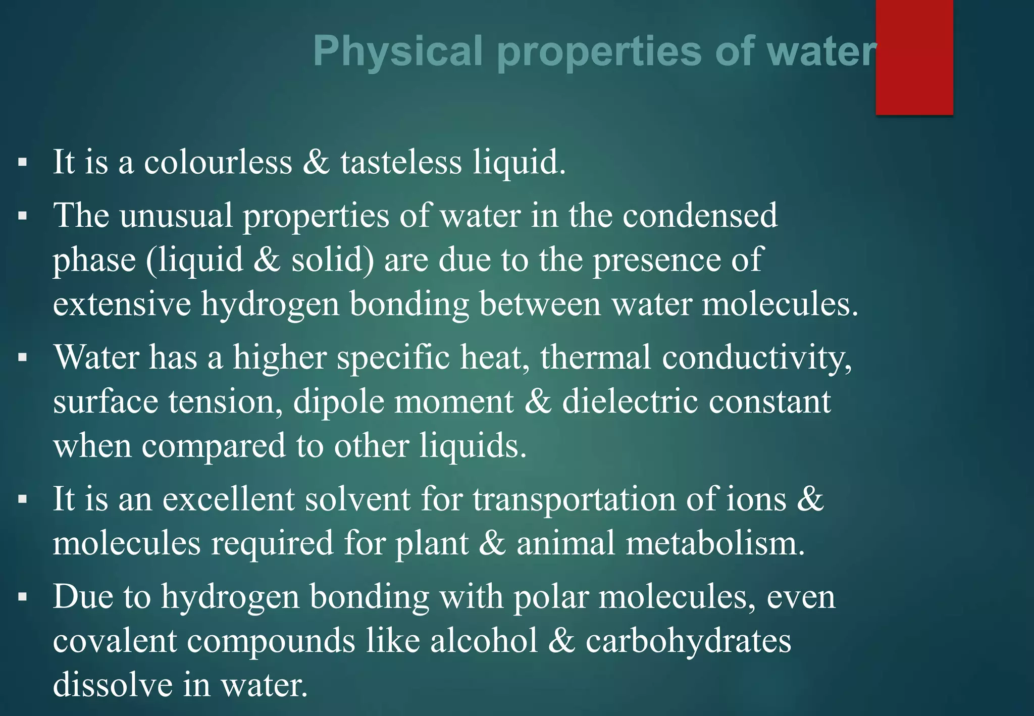Physical properties of water
▪ It is a colourless & tasteless liquid.
▪ The unusual properties of water in the condensed
phase (liquid & solid) are due to the presence of
extensive hydrogen bonding between water molecules.
▪ Water has a higher specific heat, thermal conductivity,
surface tension, dipole moment & dielectric constant
when compared to other liquids.
▪ It is an excellent solvent for transportation of ions &
molecules required for plant & animal metabolism.
▪ Due to hydrogen bonding with polar molecules, even
covalent compounds like alcohol & carbohydrates
dissolve in water.
 