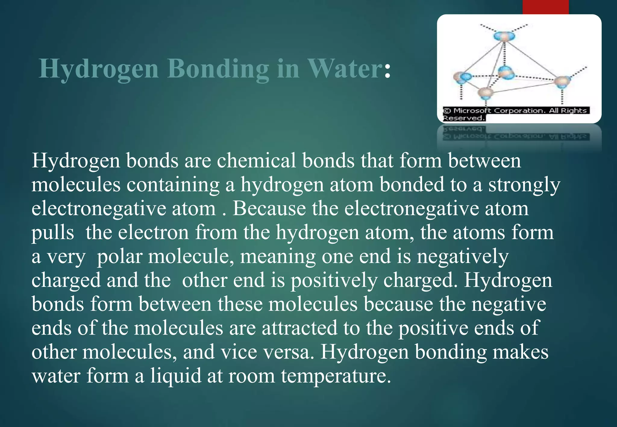 Hydrogen Bonding in Water:
Hydrogen bonds are chemical bonds that form between
molecules containing a hydrogen atom bonded to a strongly
electronegative atom . Because the electronegative atom
pulls the electron from the hydrogen atom, the atoms form
a very polar molecule, meaning one end is negatively
charged and the other end is positively charged. Hydrogen
bonds form between these molecules because the negative
ends of the molecules are attracted to the positive ends of
other molecules, and vice versa. Hydrogen bonding makes
water form a liquid at room temperature.
 