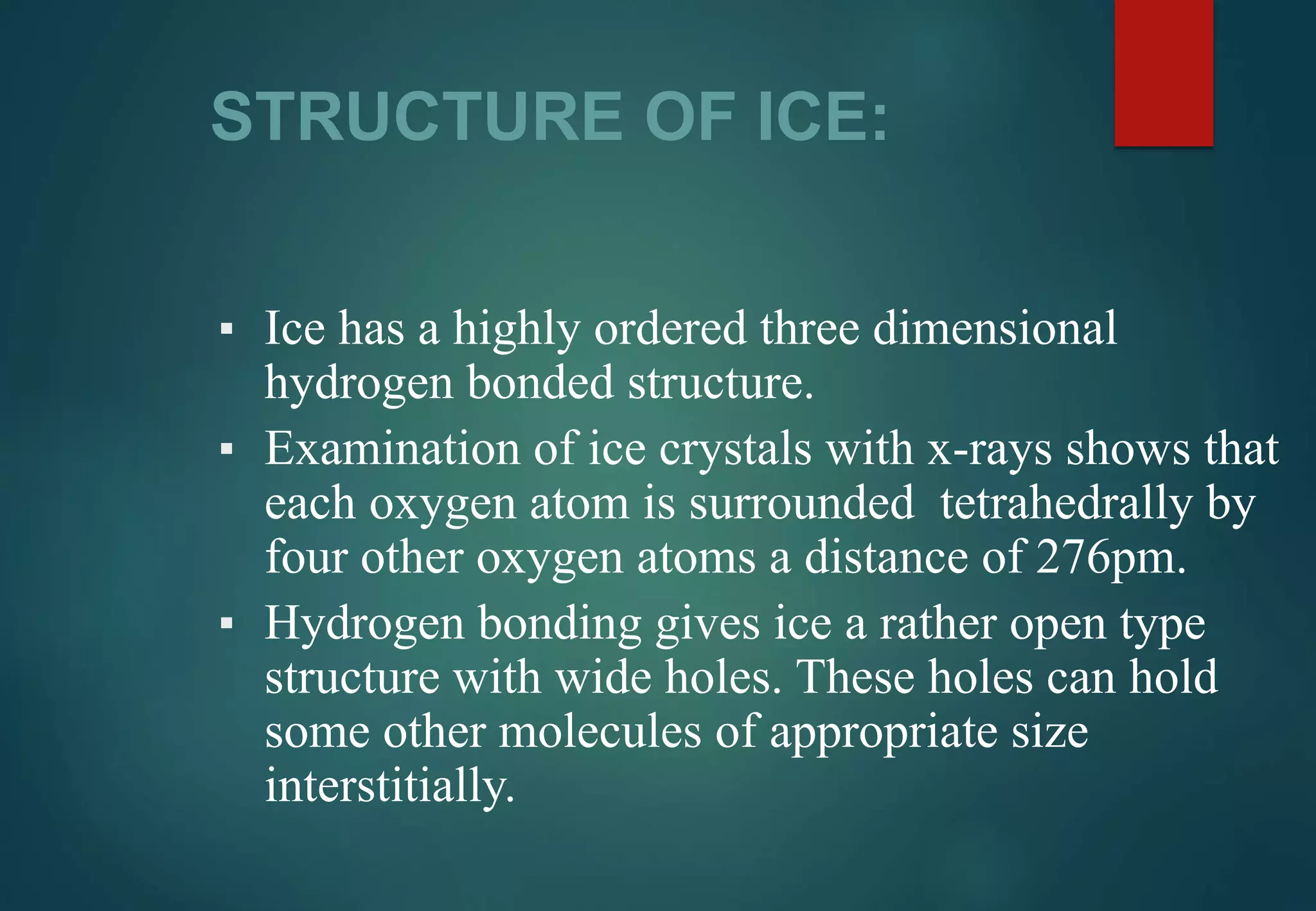 STRUCTURE OF ICE:
▪ Ice has a highly ordered three dimensional
hydrogen bonded structure.
▪ Examination of ice crystals with x-rays shows that
each oxygen atom is surrounded tetrahedrally by
four other oxygen atoms a distance of 276pm.
▪ Hydrogen bonding gives ice a rather open type
structure with wide holes. These holes can hold
some other molecules of appropriate size
interstitially.
 