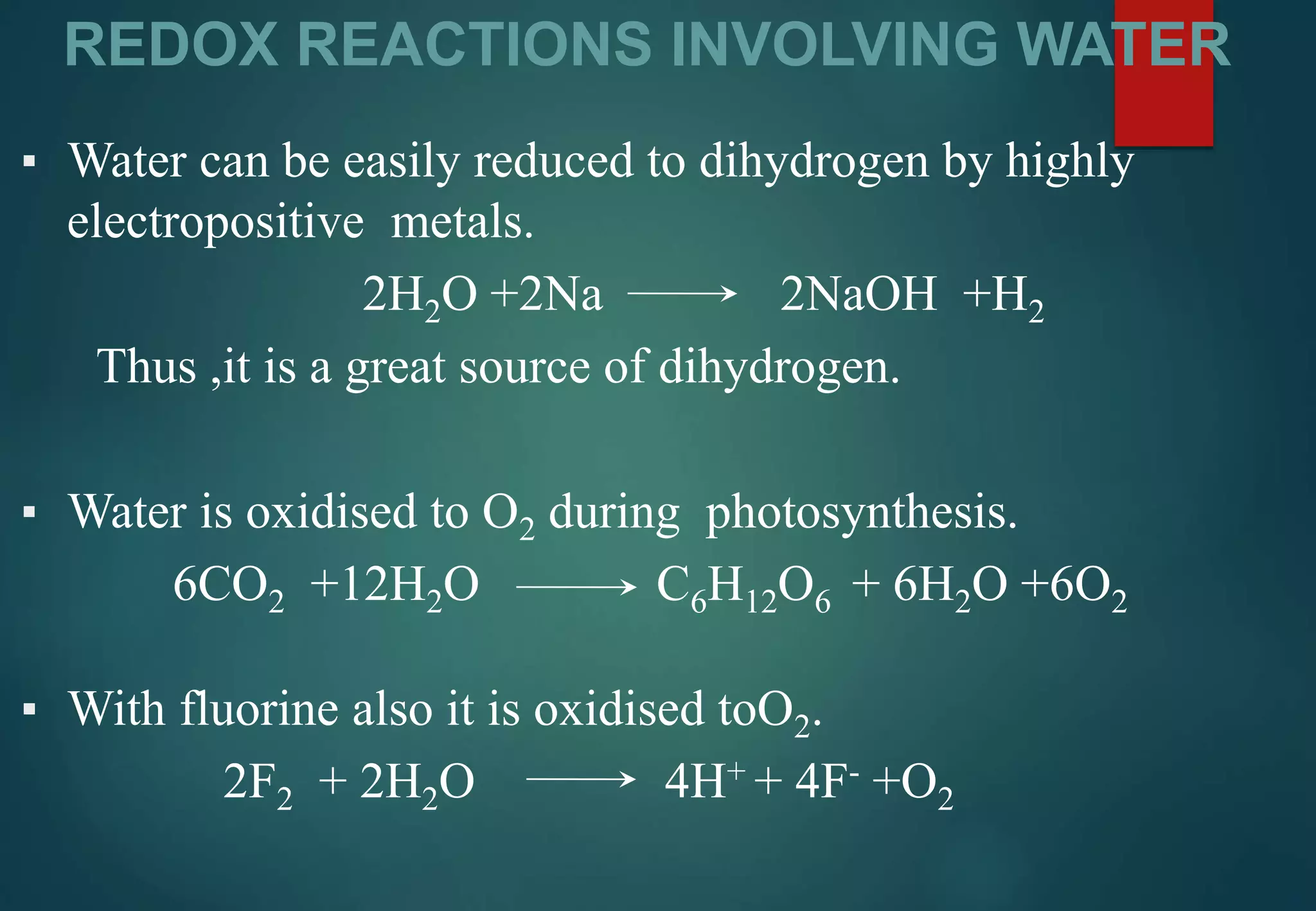 REDOX REACTIONS INVOLVING WATER
▪ Water can be easily reduced to dihydrogen by highly
electropositive metals.
2H2O +2Na 2NaOH +H2
Thus ,it is a great source of dihydrogen.
▪ Water is oxidised to O2 during photosynthesis.
6CO2 +12H2O C6H12O6 + 6H2O +6O2
▪ With fluorine also it is oxidised toO2.
2F2 + 2H2O 4H+ + 4F- +O2
 