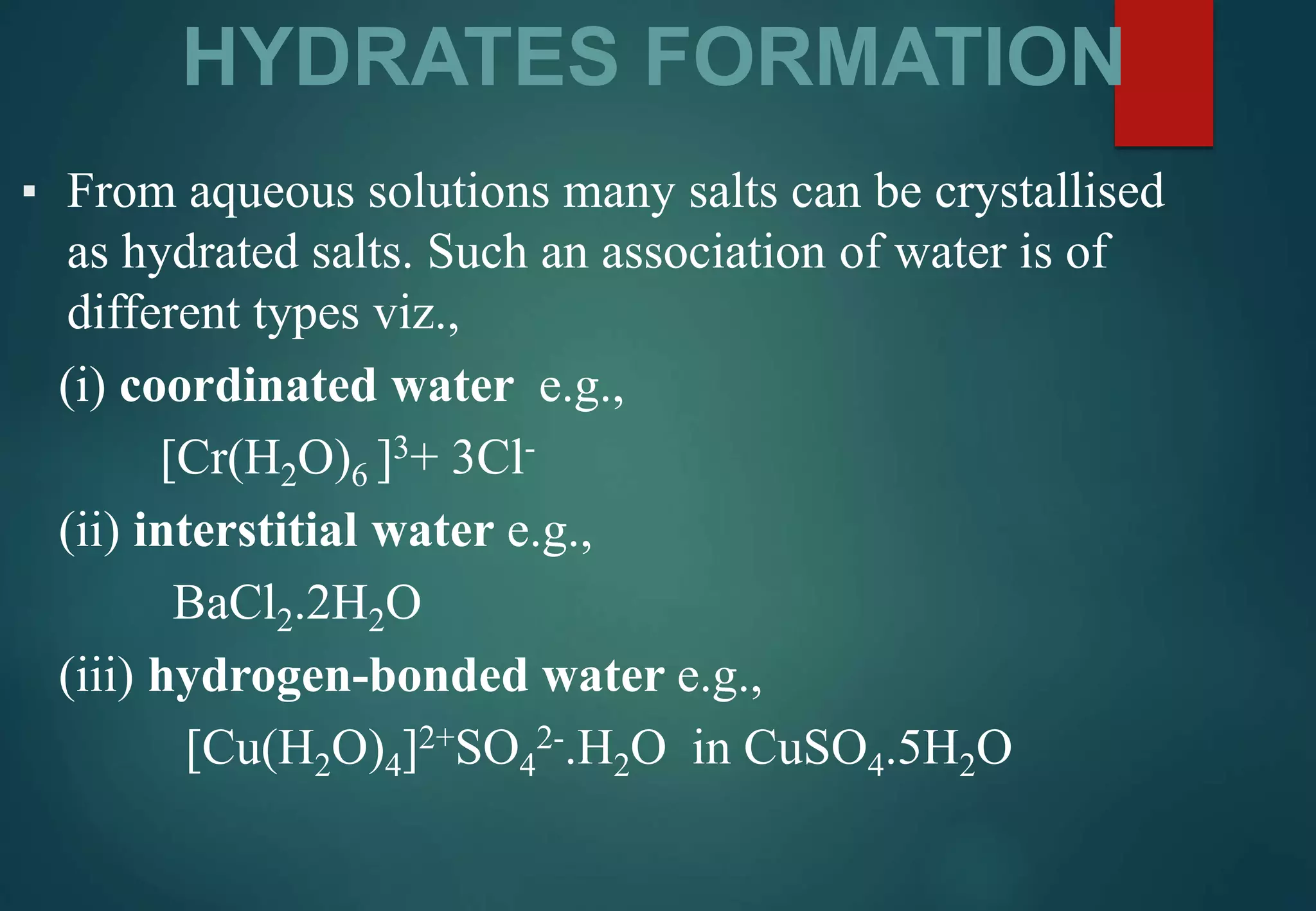 HYDRATES FORMATION
▪ From aqueous solutions many salts can be crystallised
as hydrated salts. Such an association of water is of
different types viz.,
(i) coordinated water e.g.,
[Cr(H2O)6 ]3+ 3Cl-
(ii) interstitial water e.g.,
BaCl2.2H2O
(iii) hydrogen-bonded water e.g.,
[Cu(H2O)4]2+SO4
2-.H2O in CuSO4.5H2O
 