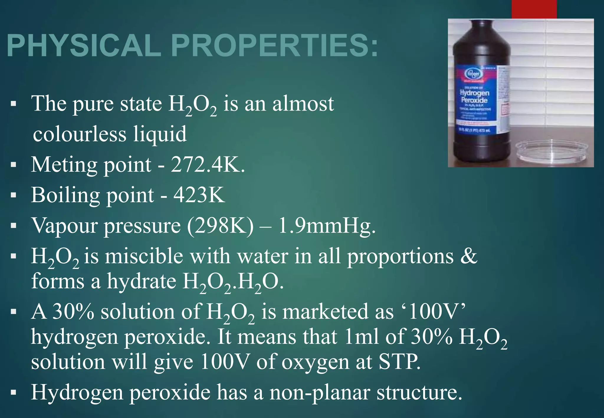 PHYSICAL PROPERTIES:
▪ The pure state H2O2 is an almost
colourless liquid
▪ Meting point - 272.4K.
▪ Boiling point - 423K
▪ Vapour pressure (298K) – 1.9mmHg.
▪ H2O2 is miscible with water in all proportions &
forms a hydrate H2O2.H2O.
▪ A 30% solution of H2O2 is marketed as ‘100V’
hydrogen peroxide. It means that 1ml of 30% H2O2
solution will give 100V of oxygen at STP.
▪ Hydrogen peroxide has a non-planar structure.
 