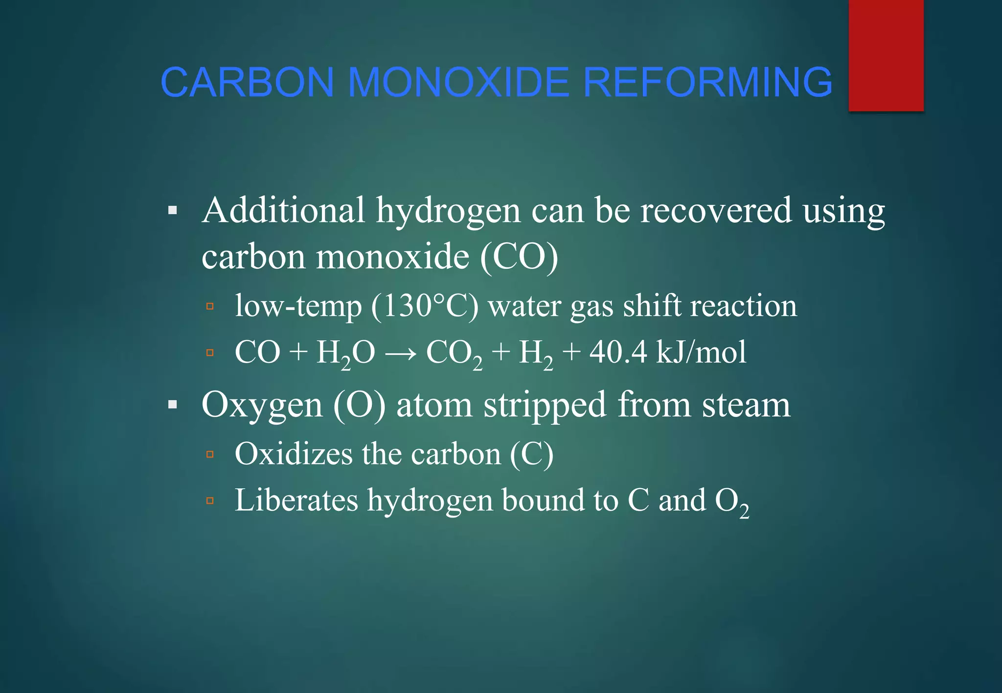 CARBON MONOXIDE REFORMING
▪ Additional hydrogen can be recovered using
carbon monoxide (CO)
▫ low-temp (130°C) water gas shift reaction
▫ CO + H2O → CO2 + H2 + 40.4 kJ/mol
▪ Oxygen (O) atom stripped from steam
▫ Oxidizes the carbon (C)
▫ Liberates hydrogen bound to C and O2
 