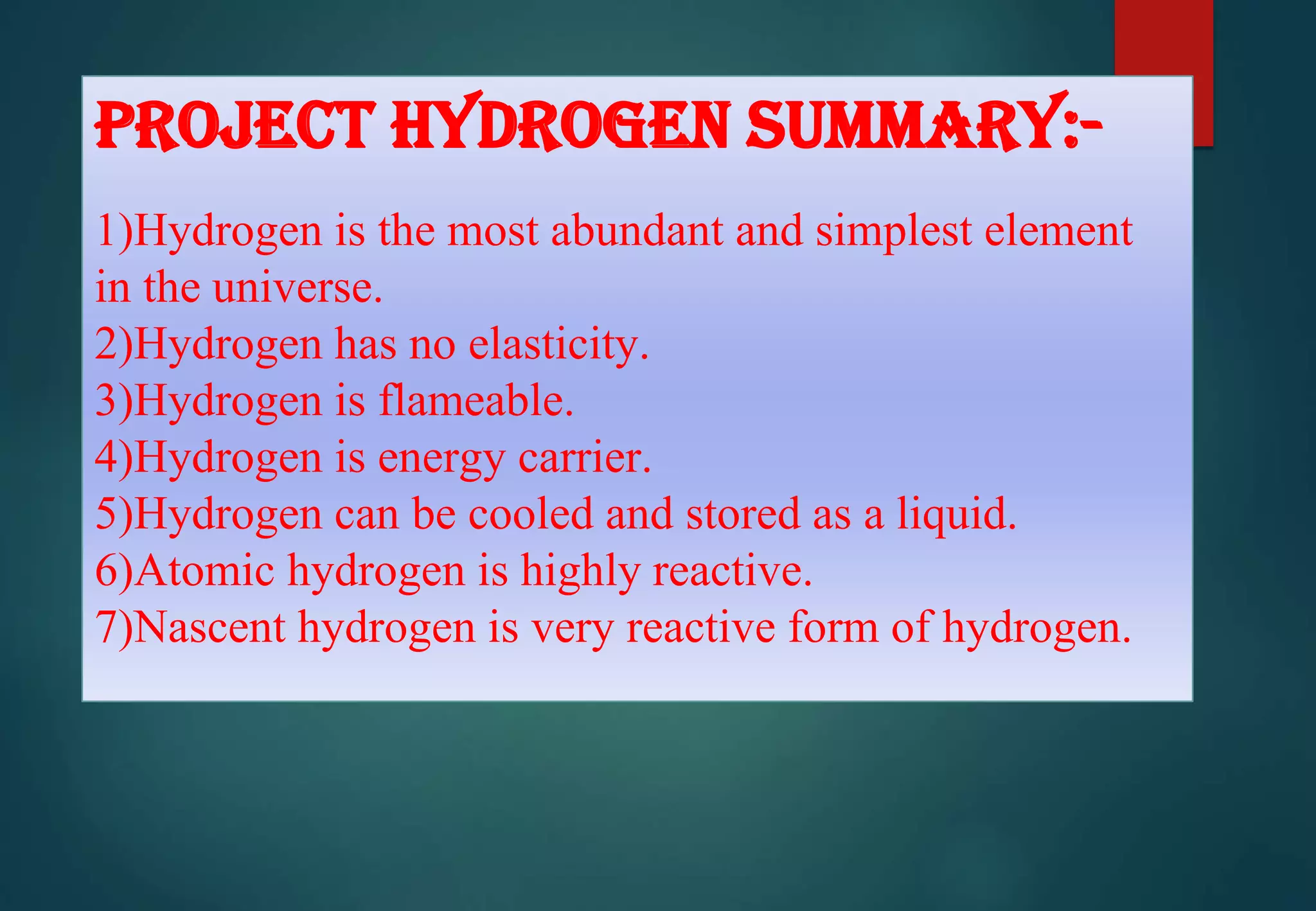 PROJECT HYDROGEN SUMMARY:-
1)Hydrogen is the most abundant and simplest element
in the universe.
2)Hydrogen has no elasticity.
3)Hydrogen is flameable.
4)Hydrogen is energy carrier.
5)Hydrogen can be cooled and stored as a liquid.
6)Atomic hydrogen is highly reactive.
7)Nascent hydrogen is very reactive form of hydrogen.
 