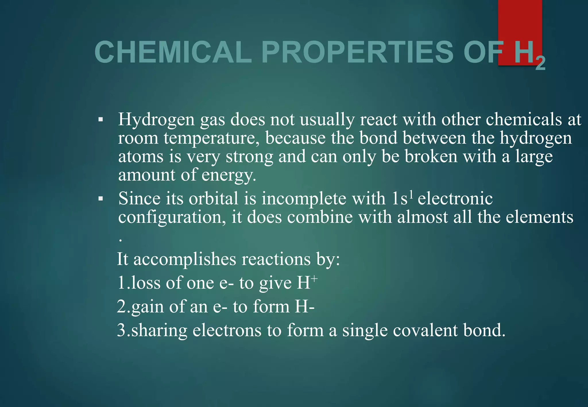 CHEMICAL PROPERTIES OF H2
▪ Hydrogen gas does not usually react with other chemicals at
room temperature, because the bond between the hydrogen
atoms is very strong and can only be broken with a large
amount of energy.
▪ Since its orbital is incomplete with 1s1 electronic
configuration, it does combine with almost all the elements
.
It accomplishes reactions by:
1.loss of one e- to give H+
2.gain of an e- to form H-
3.sharing electrons to form a single covalent bond.
 