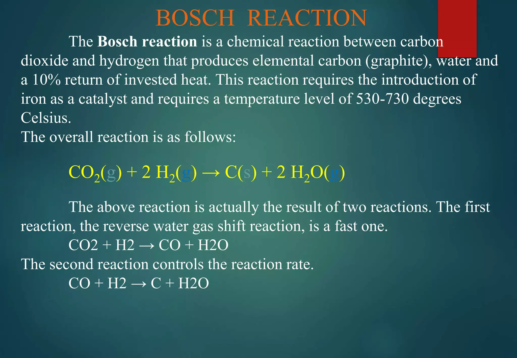 BOSCH REACTION
The Bosch reaction is a chemical reaction between carbon
dioxide and hydrogen that produces elemental carbon (graphite), water and
a 10% return of invested heat. This reaction requires the introduction of
iron as a catalyst and requires a temperature level of 530-730 degrees
Celsius.
The overall reaction is as follows:
CO2(g) + 2 H2(g) → C(s) + 2 H2O(g)
The above reaction is actually the result of two reactions. The first
reaction, the reverse water gas shift reaction, is a fast one.
CO2 + H2 → CO + H2O
The second reaction controls the reaction rate.
CO + H2 → C + H2O
 