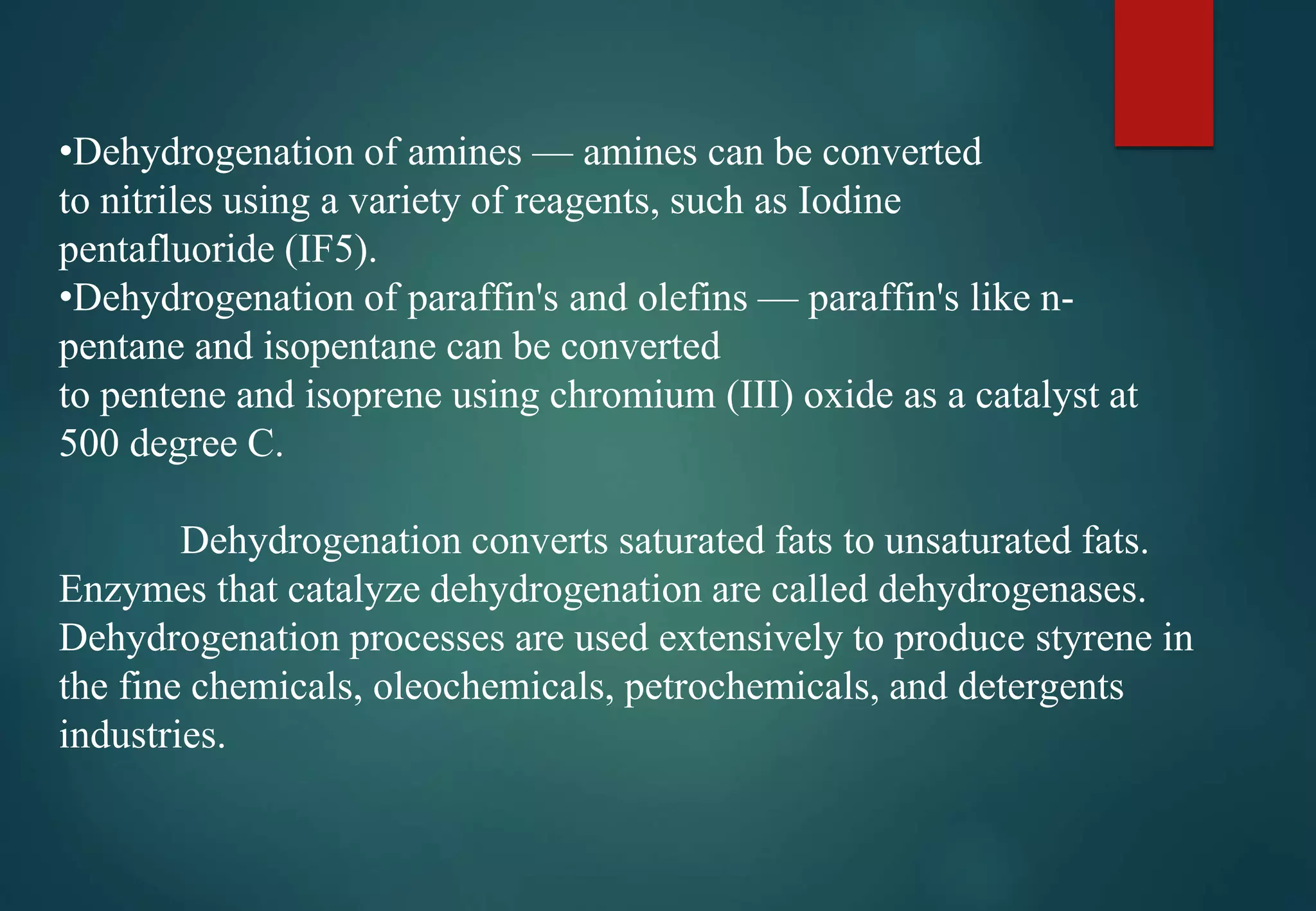•Dehydrogenation of amines — amines can be converted
to nitriles using a variety of reagents, such as Iodine
pentafluoride (IF5).
•Dehydrogenation of paraffin's and olefins — paraffin's like n-
pentane and isopentane can be converted
to pentene and isoprene using chromium (III) oxide as a catalyst at
500 degree C.
Dehydrogenation converts saturated fats to unsaturated fats.
Enzymes that catalyze dehydrogenation are called dehydrogenases.
Dehydrogenation processes are used extensively to produce styrene in
the fine chemicals, oleochemicals, petrochemicals, and detergents
industries.
 