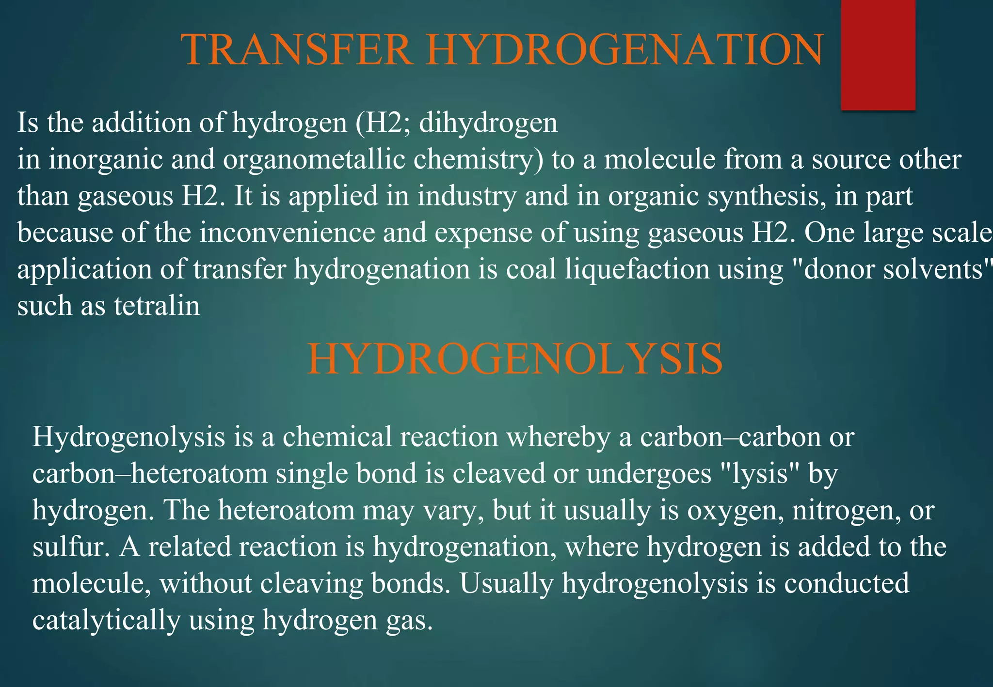 TRANSFER HYDROGENATION
Is the addition of hydrogen (H2; dihydrogen
in inorganic and organometallic chemistry) to a molecule from a source other
than gaseous H2. It is applied in industry and in organic synthesis, in part
because of the inconvenience and expense of using gaseous H2. One large scale
application of transfer hydrogenation is coal liquefaction using "donor solvents"
such as tetralin
HYDROGENOLYSIS
Hydrogenolysis is a chemical reaction whereby a carbon–carbon or
carbon–heteroatom single bond is cleaved or undergoes "lysis" by
hydrogen. The heteroatom may vary, but it usually is oxygen, nitrogen, or
sulfur. A related reaction is hydrogenation, where hydrogen is added to the
molecule, without cleaving bonds. Usually hydrogenolysis is conducted
catalytically using hydrogen gas.
 