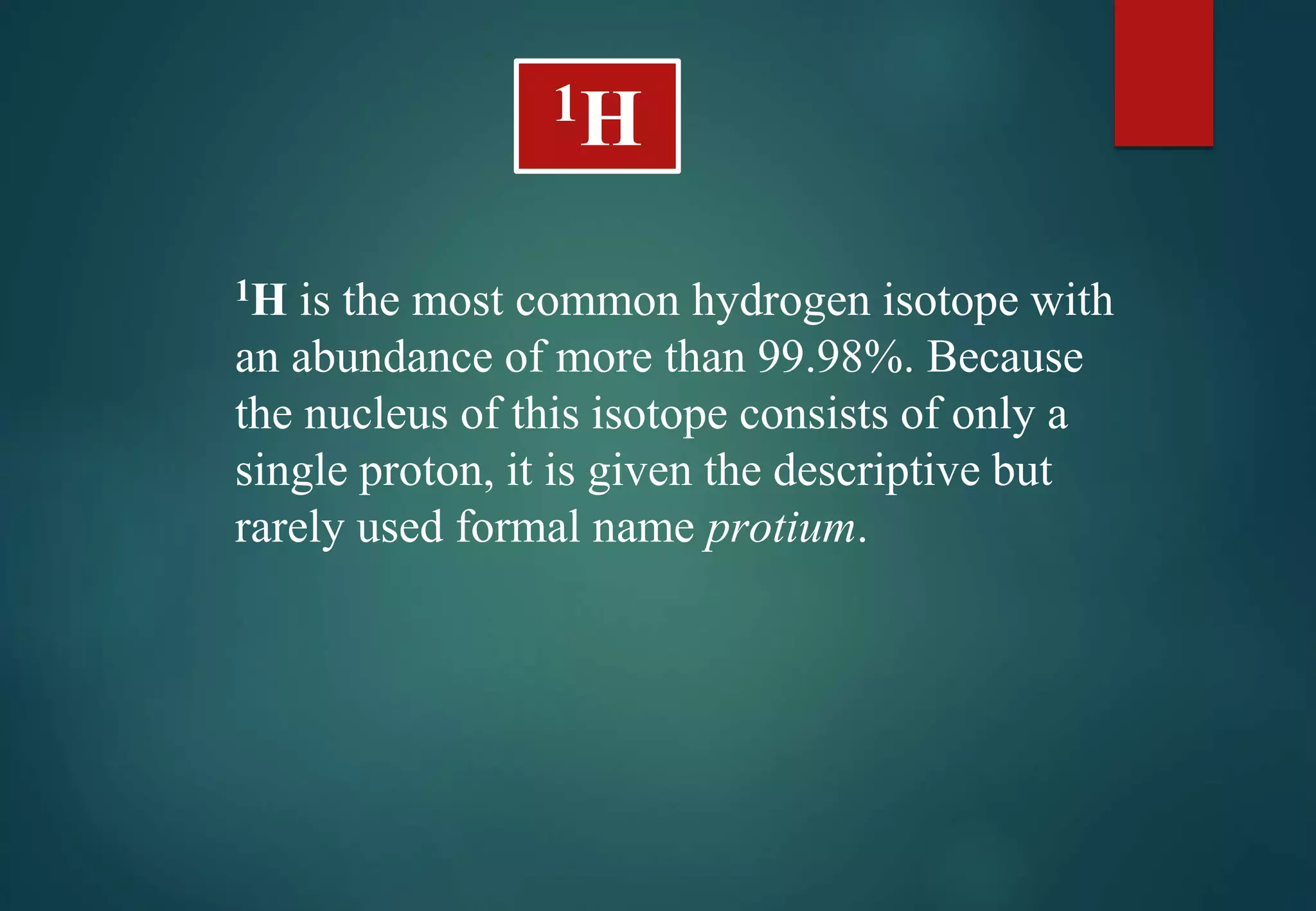 1H is the most common hydrogen isotope with
an abundance of more than 99.98%. Because
the nucleus of this isotope consists of only a
single proton, it is given the descriptive but
rarely used formal name protium.
1H
 