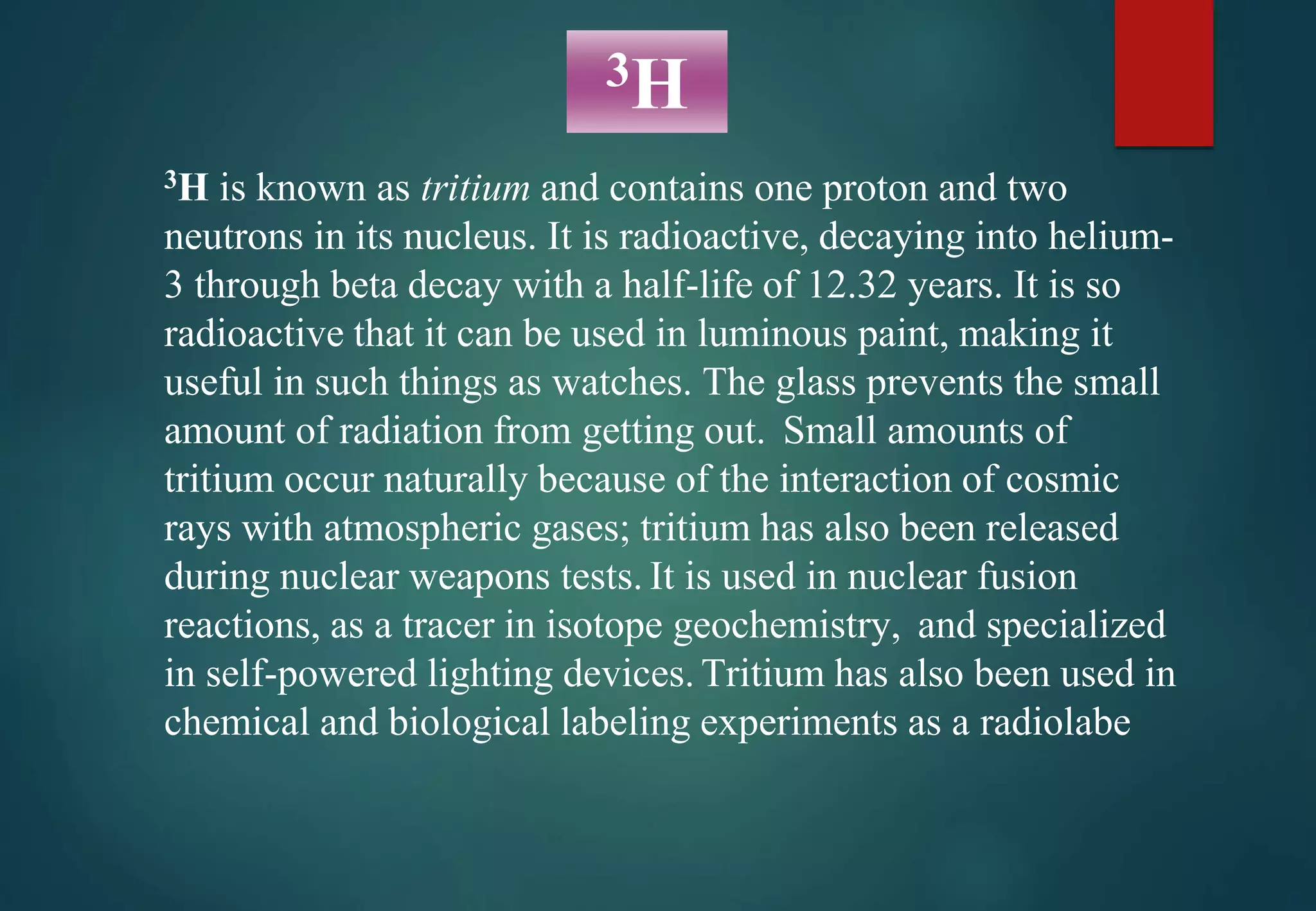 3H is known as tritium and contains one proton and two
neutrons in its nucleus. It is radioactive, decaying into helium-
3 through beta decay with a half-life of 12.32 years. It is so
radioactive that it can be used in luminous paint, making it
useful in such things as watches. The glass prevents the small
amount of radiation from getting out. Small amounts of
tritium occur naturally because of the interaction of cosmic
rays with atmospheric gases; tritium has also been released
during nuclear weapons tests. It is used in nuclear fusion
reactions, as a tracer in isotope geochemistry, and specialized
in self-powered lighting devices. Tritium has also been used in
chemical and biological labeling experiments as a radiolabe
3H
 