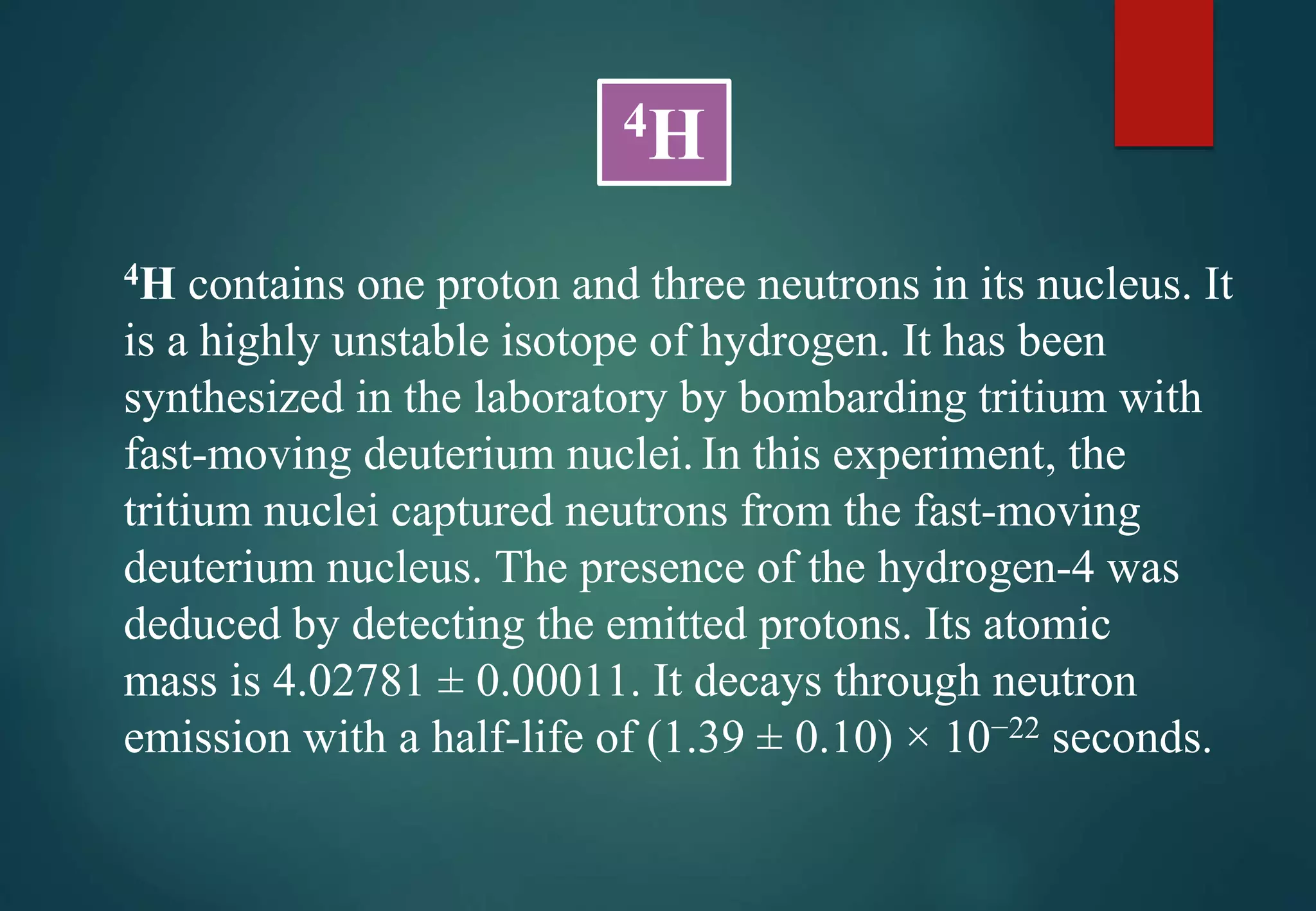4H contains one proton and three neutrons in its nucleus. It
is a highly unstable isotope of hydrogen. It has been
synthesized in the laboratory by bombarding tritium with
fast-moving deuterium nuclei. In this experiment, the
tritium nuclei captured neutrons from the fast-moving
deuterium nucleus. The presence of the hydrogen-4 was
deduced by detecting the emitted protons. Its atomic
mass is 4.02781 ± 0.00011. It decays through neutron
emission with a half-life of (1.39 ± 0.10) × 10−22 seconds.
4H
 