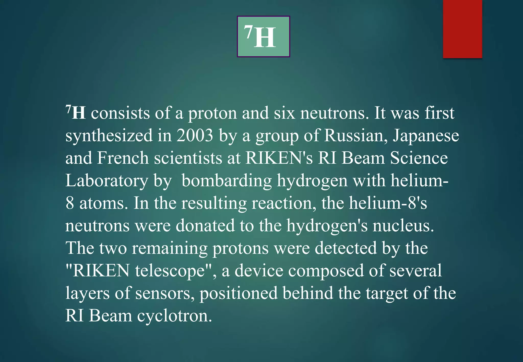 7H consists of a proton and six neutrons. It was first
synthesized in 2003 by a group of Russian, Japanese
and French scientists at RIKEN's RI Beam Science
Laboratory by bombarding hydrogen with helium-
8 atoms. In the resulting reaction, the helium-8's
neutrons were donated to the hydrogen's nucleus.
The two remaining protons were detected by the
"RIKEN telescope", a device composed of several
layers of sensors, positioned behind the target of the
RI Beam cyclotron.
7H
 