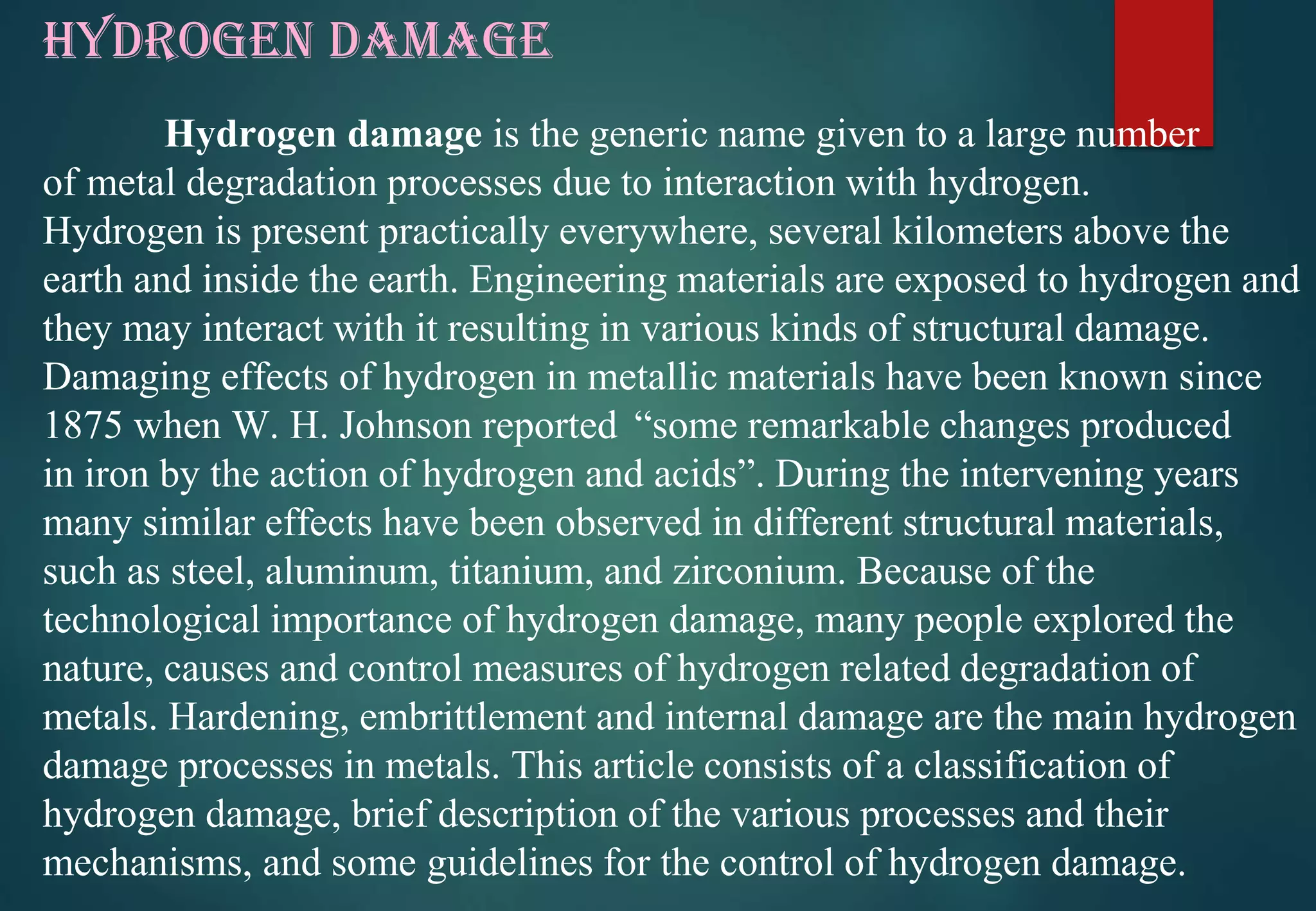 HYDROGEN DAMAGE
Hydrogen damage is the generic name given to a large number
of metal degradation processes due to interaction with hydrogen.
Hydrogen is present practically everywhere, several kilometers above the
earth and inside the earth. Engineering materials are exposed to hydrogen and
they may interact with it resulting in various kinds of structural damage.
Damaging effects of hydrogen in metallic materials have been known since
1875 when W. H. Johnson reported “some remarkable changes produced
in iron by the action of hydrogen and acids”. During the intervening years
many similar effects have been observed in different structural materials,
such as steel, aluminum, titanium, and zirconium. Because of the
technological importance of hydrogen damage, many people explored the
nature, causes and control measures of hydrogen related degradation of
metals. Hardening, embrittlement and internal damage are the main hydrogen
damage processes in metals. This article consists of a classification of
hydrogen damage, brief description of the various processes and their
mechanisms, and some guidelines for the control of hydrogen damage.
 