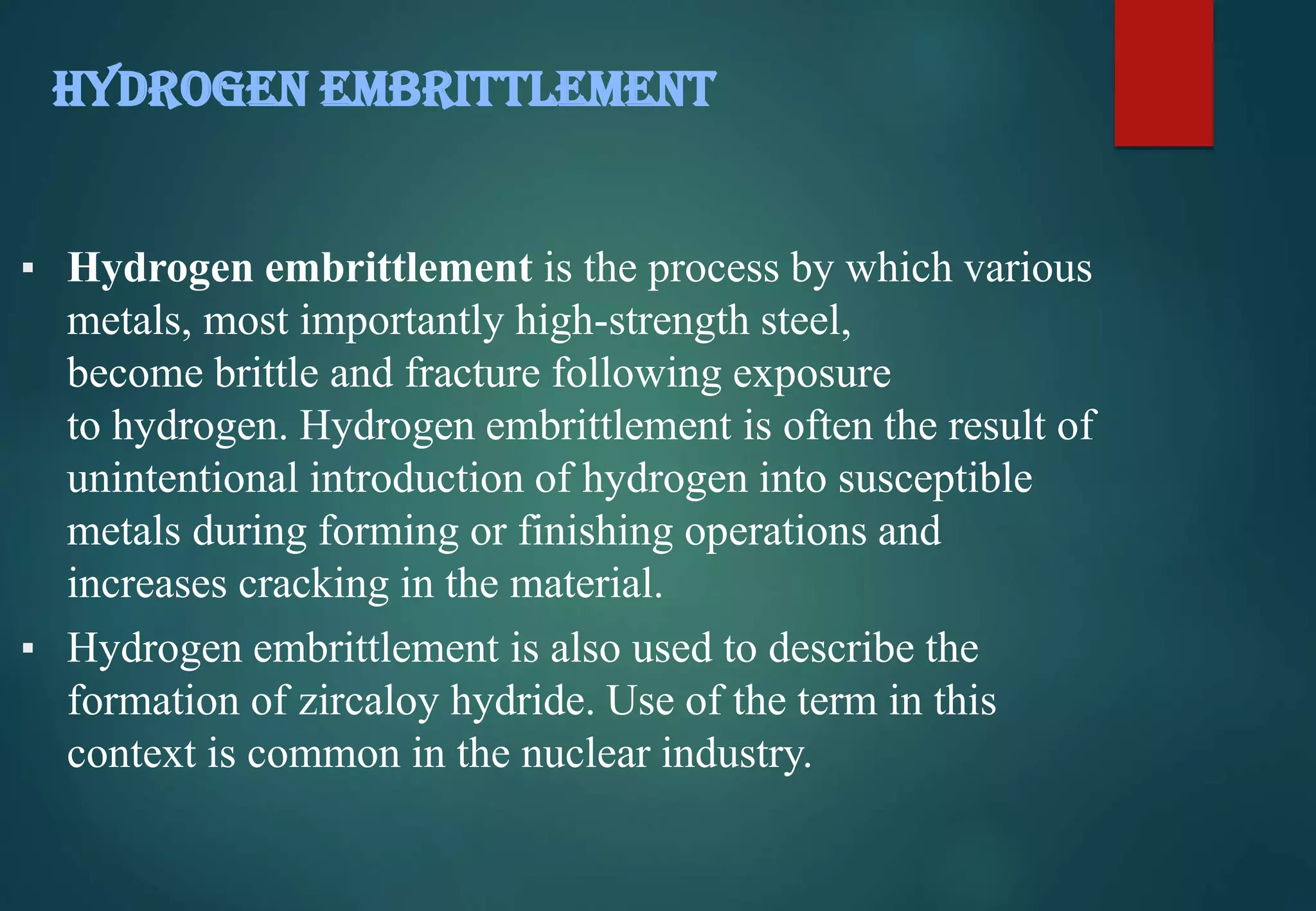 ▪ Hydrogen embrittlement is the process by which various
metals, most importantly high-strength steel,
become brittle and fracture following exposure
to hydrogen. Hydrogen embrittlement is often the result of
unintentional introduction of hydrogen into susceptible
metals during forming or finishing operations and
increases cracking in the material.
▪ Hydrogen embrittlement is also used to describe the
formation of zircaloy hydride. Use of the term in this
context is common in the nuclear industry.
HYDROGEN EMBRITTLEMENT
 