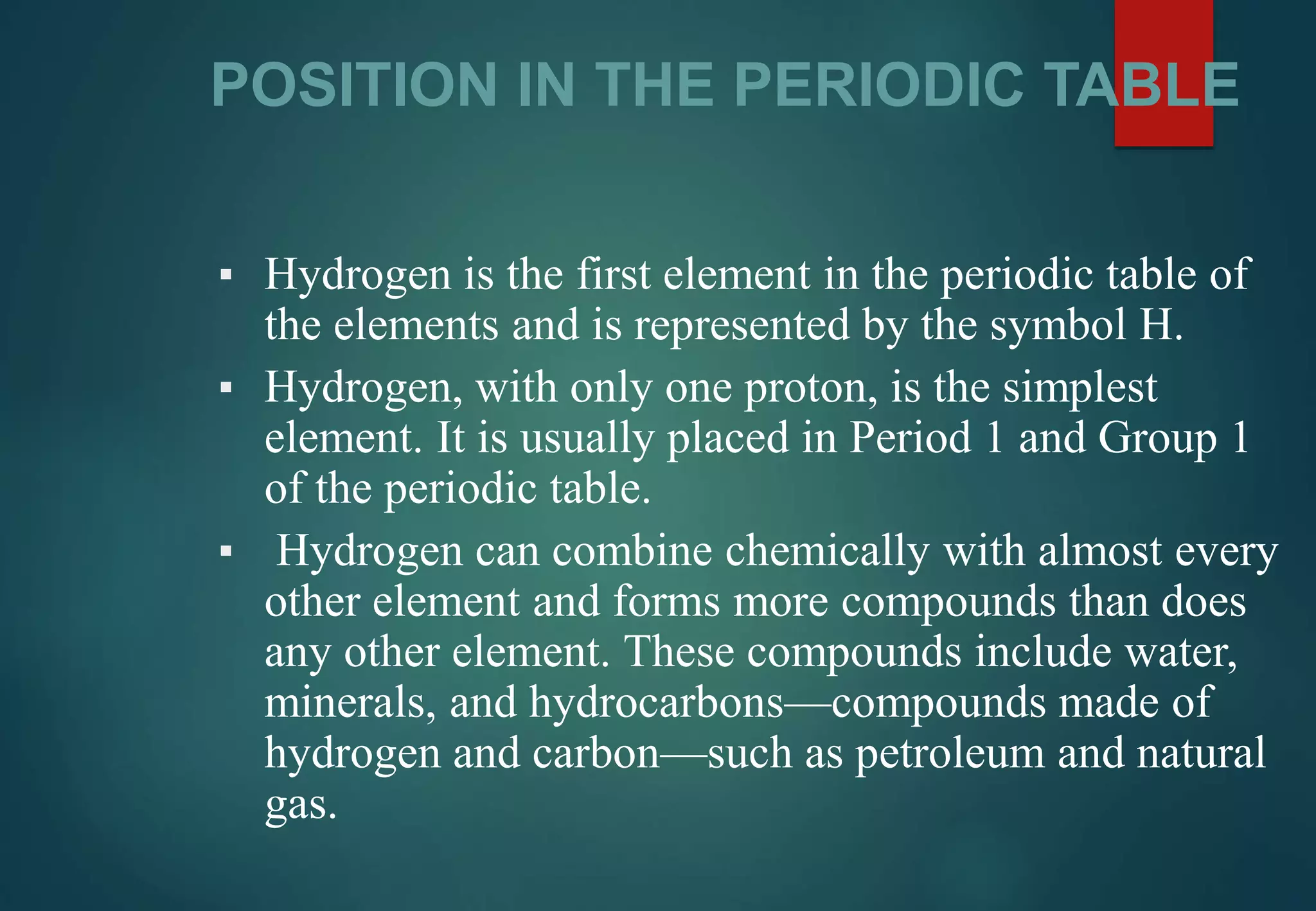 POSITION IN THE PERIODIC TABLE
▪ Hydrogen is the first element in the periodic table of
the elements and is represented by the symbol H.
▪ Hydrogen, with only one proton, is the simplest
element. It is usually placed in Period 1 and Group 1
of the periodic table.
▪ Hydrogen can combine chemically with almost every
other element and forms more compounds than does
any other element. These compounds include water,
minerals, and hydrocarbons—compounds made of
hydrogen and carbon—such as petroleum and natural
gas.
 