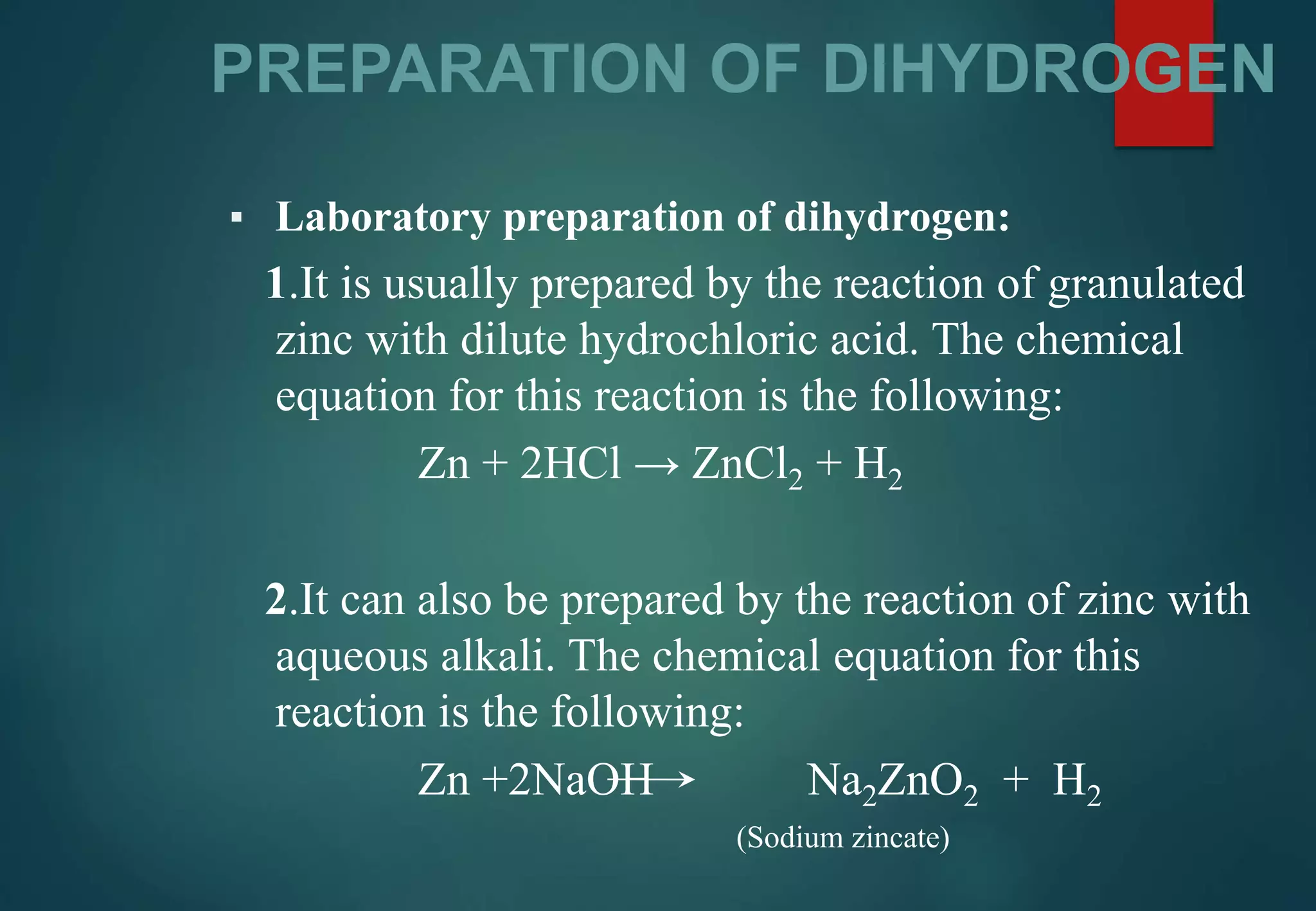 PREPARATION OF DIHYDROGEN
▪ Laboratory preparation of dihydrogen:
1.It is usually prepared by the reaction of granulated
zinc with dilute hydrochloric acid. The chemical
equation for this reaction is the following:
Zn + 2HCl → ZnCl2 + H2
2.It can also be prepared by the reaction of zinc with
aqueous alkali. The chemical equation for this
reaction is the following:
Zn +2NaOH Na2ZnO2 + H2
(Sodium zincate)
 