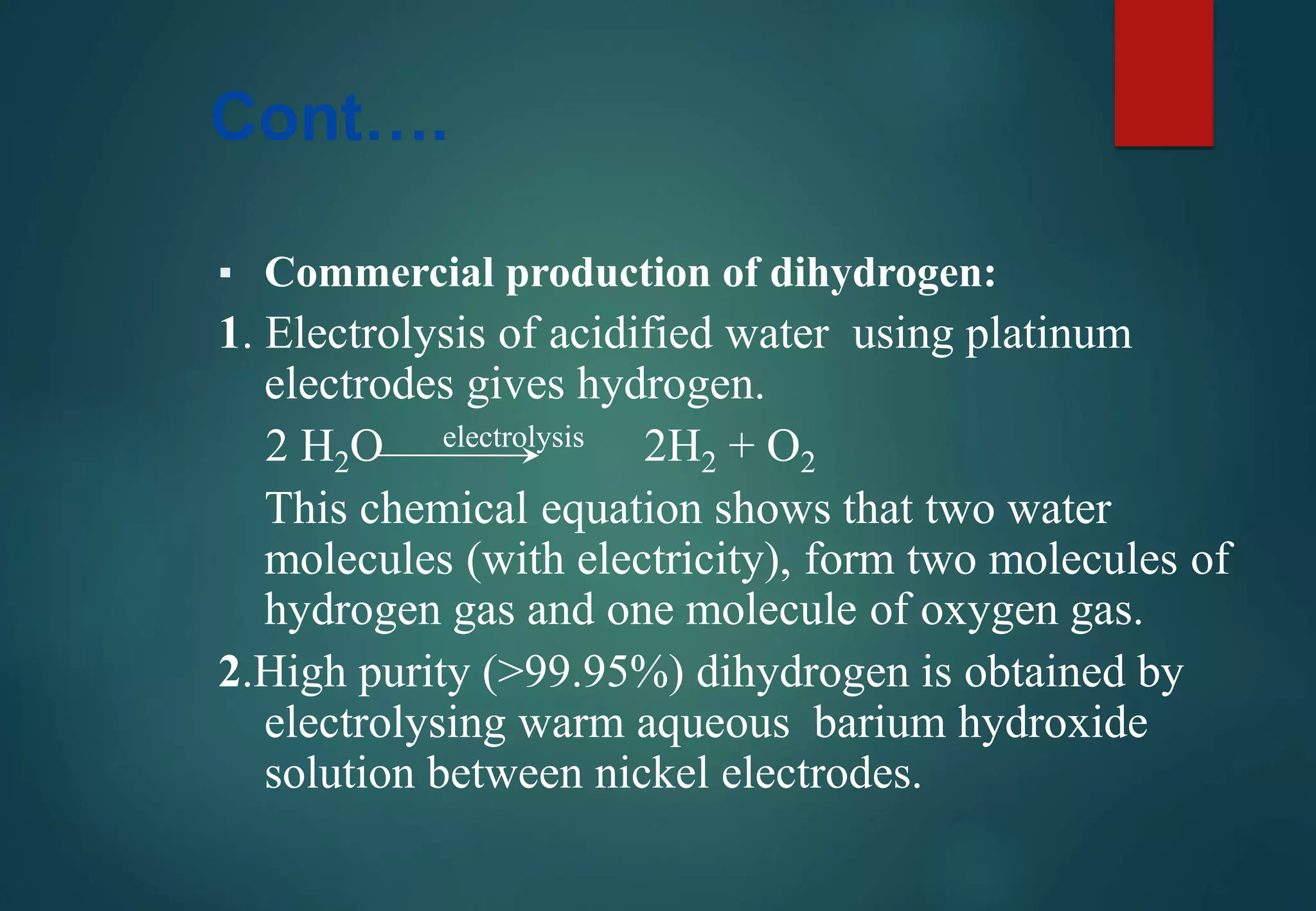 Cont….
▪ Commercial production of dihydrogen:
1. Electrolysis of acidified water using platinum
electrodes gives hydrogen.
2 H2O electrolysis 2H2 + O2
This chemical equation shows that two water
molecules (with electricity), form two molecules of
hydrogen gas and one molecule of oxygen gas.
2.High purity (>99.95%) dihydrogen is obtained by
electrolysing warm aqueous barium hydroxide
solution between nickel electrodes.
 