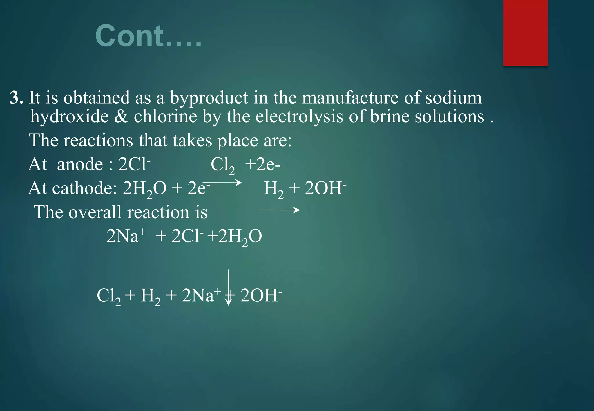 Cont….
3. It is obtained as a byproduct in the manufacture of sodium
hydroxide & chlorine by the electrolysis of brine solutions .
The reactions that takes place are:
At anode : 2Cl- Cl2 +2e-
At cathode: 2H2O + 2e- H2 + 2OH-
The overall reaction is
2Na+ + 2Cl- +2H2O
Cl2 + H2 + 2Na+ + 2OH-
 