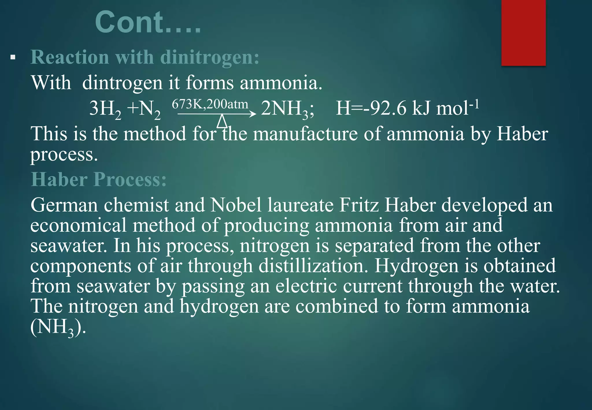 Cont….
▪ Reaction with dinitrogen:
With dintrogen it forms ammonia.
3H2 +N2
673K,200atm 2NH3; H=-92.6 kJ mol-1
This is the method for the manufacture of ammonia by Haber
process.
Haber Process:
German chemist and Nobel laureate Fritz Haber developed an
economical method of producing ammonia from air and
seawater. In his process, nitrogen is separated from the other
components of air through distillization. Hydrogen is obtained
from seawater by passing an electric current through the water.
The nitrogen and hydrogen are combined to form ammonia
(NH3).
 