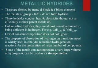 METALLIC HYDRIDES
▪ These are formed by many d-block & f-block elements.
▪ The metals of group 7,8 & 9 do not form hydride.
▪ These hydrides conduct heat & electricity though not as
efficiently as their parent metals do.
▪ Unlike saline hydrides, they are almost non-stoichiometric,
being deficient in hydrogen. For e.g. LaH2.87 & YbH2.55.
▪ Law of constant composition does not hold good.
▪ The property of absorption of hydrogen on transition metal
is widely used in catalytic reduction/hydrogenation
reactions for the preparation of large number of compounds.
▪ Some of the metals can accommodate a very large volume
of hydrogen & can be used as its storage media.
 