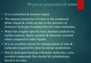 Physical properties of water
▪ It is a colourless & tasteless liquid.
▪ The unusual properties of water in the condensed
phase (liquid & solid) are due to the presence of
extensive hydrogen bonding between water molecules.
▪ Water has a higher specific heat, thermal conductivity,
surface tension, dipole moment & dielectric constant
when compared to other liquids.
▪ It is an excellent solvent for transportation of ions &
molecules required for plant & animal metabolism.
▪ Due to hydrogen bonding with polar molecules, even
covalent compounds like alcohol & carbohydrates
dissolve in water.
 