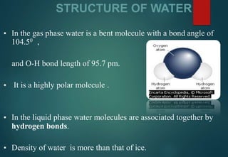 STRUCTURE OF WATER
▪ In the gas phase water is a bent molecule with a bond angle of
104.50 ,
and O-H bond length of 95.7 pm.
▪ It is a highly polar molecule .
▪ In the liquid phase water molecules are associated together by
hydrogen bonds.
▪ Density of water is more than that of ice.
 