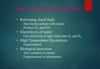 How is Hydrogen Produced?
▪ Reforming fossil fuels
▫ Heat hydrocarbons with steam
▫ Produce H2 and CO
▪ Electrolysis of water
▫ Use electricity to split water into O2 and H2
▪ High Temperature Electrolysis
▫ Experimental
▪ Biological processes
▫ Very common in nature
▫ Experimental in laboratories
 