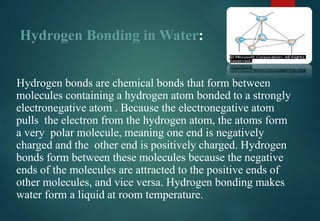 Hydrogen Bonding in Water:
Hydrogen bonds are chemical bonds that form between
molecules containing a hydrogen atom bonded to a strongly
electronegative atom . Because the electronegative atom
pulls the electron from the hydrogen atom, the atoms form
a very polar molecule, meaning one end is negatively
charged and the other end is positively charged. Hydrogen
bonds form between these molecules because the negative
ends of the molecules are attracted to the positive ends of
other molecules, and vice versa. Hydrogen bonding makes
water form a liquid at room temperature.
 