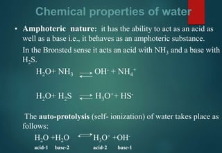 Chemical properties of water
▪ Amphoteric nature: it has the ability to act as an acid as
well as a base i.e., it behaves as an amphoteric substance.
In the Bronsted sense it acts an acid with NH3 and a base with
H2S.
H2O+ NH3 OH- + NH4
+
H2O+ H2S H3O++ HS-
The auto-protolysis (self- ionization) of water takes place as
follows:
H2O +H2O H3O+ +OH-
acid-1 base-2 acid-2 base-1
 