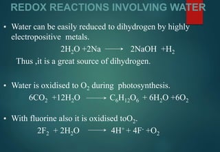 REDOX REACTIONS INVOLVING WATER
▪ Water can be easily reduced to dihydrogen by highly
electropositive metals.
2H2O +2Na 2NaOH +H2
Thus ,it is a great source of dihydrogen.
▪ Water is oxidised to O2 during photosynthesis.
6CO2 +12H2O C6H12O6 + 6H2O +6O2
▪ With fluorine also it is oxidised toO2.
2F2 + 2H2O 4H+ + 4F- +O2
 
