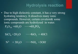 Hydrolysis reaction
▪ Due to high dielectric constant, it has a very strong
hydrating tendency. It dissolves many ionic
compounds. However, certain covalent& some
ionic compounds are hydrolysed in water.
P4O10 +6H2O 4H3PO4
SiCl4 +2H2O SiO2 + 4HCl
N3- + 3H2O NH3 +3OH-
 