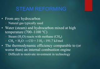 STEAM REFORMING
▪ From any hydrocarbon
▫ Natural gas typically used
▪ Water (steam) and hydrocarbon mixed at high
temperature (700–1100 °C)
▫ Steam (H2O) reacts with methane (CH4)
▫ CH4 + H2O → CO + 3 H2 - 191.7 kJ/mol
▪ The thermodynamic efficiency comparable to (or
worse than) an internal combustion engine
▫ Difficult to motivate investment in technology
 