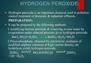 HYDROGEN PEROXIDE:
▪ Hydrogen peroxide is an important chemical used in pollution
control treatment of domestic & industrial effluents.
PREPARATION:
▪ It can be prepared by the following methods:
1.Acidifying barium peroxide & removing excess water by
evaporation under reduced pressure gives hydrogen peroxide.
BaO2.8H2O+H2SO4 BaSO4+H2O2+8H2O
2.Preoxodisulphate, obtained by electrolytic oxidation of
acidified sulphate solutions at high current density, on
hydrolysis yields hydrogen peroxide.
2HSO4
- electrolysis HO3SOOSO3H hydrolysis 2HSO4
-
+2H++H2O2
 