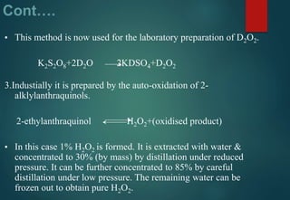 Cont….
▪ This method is now used for the laboratory preparation of D2O2.
K2S2O8+2D2O 2KDSO4+D2O2
3.Industially it is prepared by the auto-oxidation of 2-
alklylanthraquinols.
2-ethylanthraquinol H2O2+(oxidised product)
▪ In this case 1% H2O2 is formed. It is extracted with water &
concentrated to 30% (by mass) by distillation under reduced
pressure. It can be further concentrated to 85% by careful
distillation under low pressure. The remaining water can be
frozen out to obtain pure H2O2.
 