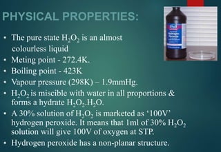 PHYSICAL PROPERTIES:
▪ The pure state H2O2 is an almost
colourless liquid
▪ Meting point - 272.4K.
▪ Boiling point - 423K
▪ Vapour pressure (298K) – 1.9mmHg.
▪ H2O2 is miscible with water in all proportions &
forms a hydrate H2O2.H2O.
▪ A 30% solution of H2O2 is marketed as ‘100V’
hydrogen peroxide. It means that 1ml of 30% H2O2
solution will give 100V of oxygen at STP.
▪ Hydrogen peroxide has a non-planar structure.
 