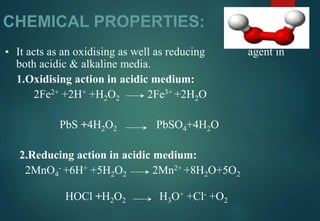 CHEMICAL PROPERTIES:
▪ It acts as an oxidising as well as reducing agent in
both acidic & alkaline media.
1.Oxidising action in acidic medium:
2Fe2+ +2H+ +H2O2 2Fe3+ +2H2O
PbS +4H2O2 PbSO4+4H2O
2.Reducing action in acidic medium:
2MnO4
- +6H+ +5H2O2 2Mn2+ +8H2O+5O2
HOCl +H2O2 H3O+ +Cl- +O2
 