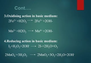 Cont….
3.Oxidising action in basic medium:
2Fe2+ +H2O2 2Fe3+ +2OH-
Mn2+ +H2O2 Mn4+ +2OH-
4.Reducing action in basic medium:
I2+H2O2+2OH- 2I-+2H2O+O2
2MnO4
-+3H2O2 2MnO2+3O2+2H2O+2OH-
 