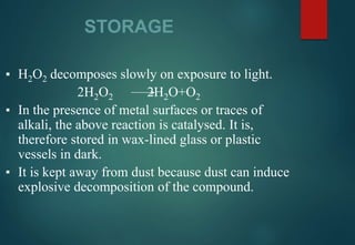 STORAGE
▪ H2O2 decomposes slowly on exposure to light.
2H2O2 2H2O+O2
▪ In the presence of metal surfaces or traces of
alkali, the above reaction is catalysed. It is,
therefore stored in wax-lined glass or plastic
vessels in dark.
▪ It is kept away from dust because dust can induce
explosive decomposition of the compound.
 