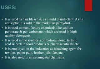 USES:
▪ It is used as hair bleach & as a mild disinfectant. As an
antiseptic it is sold in the market as perhydrol.
▪ It is used to manufacture chemicals like sodium
perborate & per-carbonate, which are used in high
quality detergents.
▪ It is used in the synthesis of hydroquinone, tartaric
acid & certain food products & pharmaceuticals etc.
▪ It is employed in the industries as bleaching agent for
textiles, paper pulp, leather, oils, fats etc.
▪ It is also used in environmental chemistry.
 
